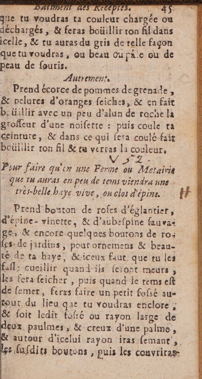 que tu voudras ta couleur chargée ou déchargés , &amp; feras boüillir ton fildans icelle, &amp; tu auras du gris detelle fagon queta voudras, ou beau ou Fâ.e cu de peau de fouris. RUES | i 0 &gt; Autrement : | Prend écorce de pommes de grenade, &amp; pelures d’otanges feiches, &amp; en fair b;üillir avec un peu d’alun de rache la groffeur d’une noifette : puis coule ta ceinture, &amp; dans ce qui fera coulé-faft bouiilir ron fil &amp; ta verras la couleur, «sio Mia Pour faire quin une Ferme on Metairie | queta auras en peu de tems viendra une — trés-belle baye vive, on clos d'épine Prend bouton de rofes d’églantier, d'epine- vinerte, &amp; d'aub:fpine fauvas ge: &amp; encore quelques boutons de ros fes: de jardins, pour ornemens &amp; beau té de ta haye, &amp;iceux faut que tu les fafl: cueillir quand iis feront meurs , les fera feicher , puis quand je rems eft de (emer, feras faire un petit fo{sé au» tour du lieu gie tu voudras enclore , È foit ledir {fé où rayon large de eux. paulmes, &amp; creux d’une palme, autour d'icelui rayon iras femane, s.luldits boutens , puis les couvriras