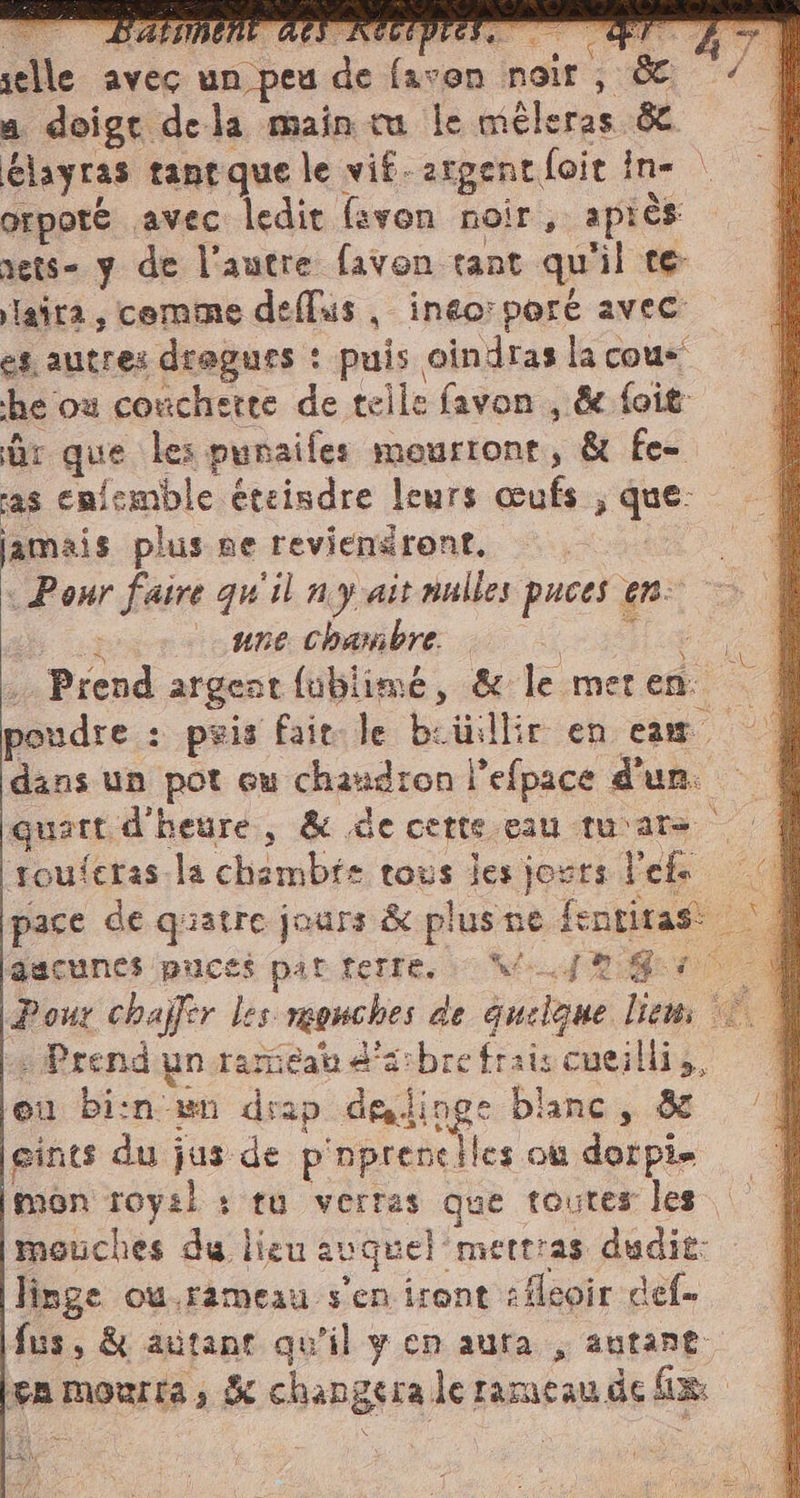 selle avec un peu de faven noir, &amp; A vd a doigt dela main tu le méleras &amp; élayras taneque le vif-argent foit in- | orpoté avec ledit favon noir, après rets- y de l’autre favon tant qu'il te laira, comme deflus , inéo:poré avec es autres dragurs : puis oindras la cous he où conchetre de telle favon , &amp; foit Br que les punaifes mourrone, &amp; fe- as enfemble éteisdre leurs œufs ; que: jamais plus ne reviensront, «Pour faire qu'il ny ait nulles puces en: n #ne Chambre. un. . Prend argent fublimé, &amp; le meren À poudre : pris fair le beilillir en cam. | dans un pot eu chaudron l’efpace d'un. | quatt d'heure, &amp; de cette eau tu'are | | touferas.la chambie tous les jours l'efs Cd pace de quatre jours &amp; plus ne fentitas: ‘| aucunes puces pat felle. Vi. {Ro - Pour chaffer les monches de quelque liem © 4 : Prend'ynorariéat e'asbre fraiscueilliz, | eu bi:n wn drap delinge blanc, &amp; gints du jus de p'nprenciles ou dorpie mon roysl : ru verras que toutes les mouches du lieu auquel mettras dudit: linge ou.rameau s'en iront :fleoir def. fus, &amp; autane qu'il y en aura, autant ea mourta, &amp; changera le rameau de fix: 4