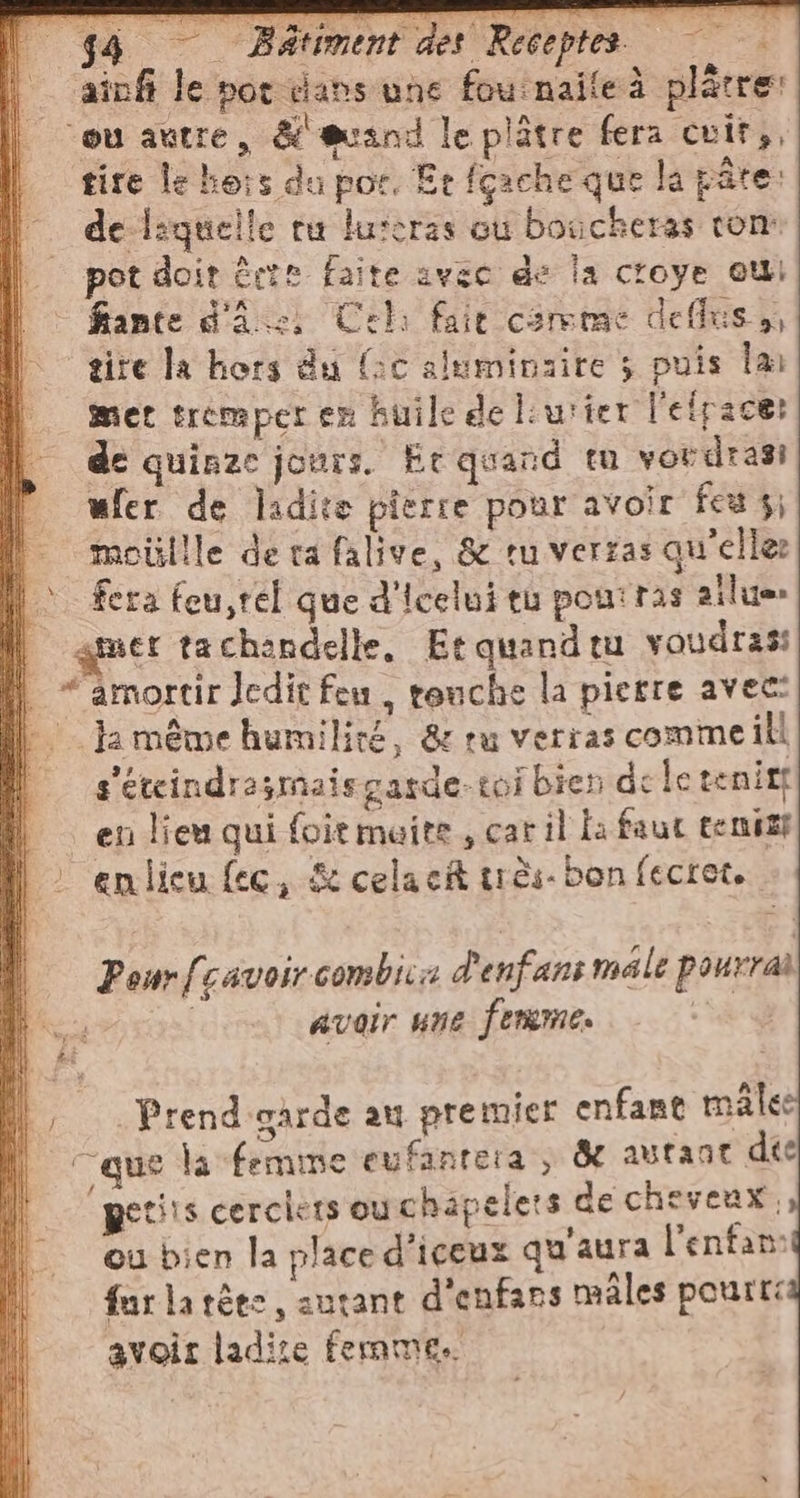 | ainfi le not dans une fou naite à platre: | ou autre, &amp; svand le plâtre fera cuits, tire le ho:s du por, Er fçache que la pâte: | deliquelle ru lurcras ou boucheras rom | potdoir être faite avec de la croye ou - fiante d'a.) Cel: fait comme deffus:, il gite la hors du (oc alumivaire ; puis la | mer tremper en huile de lurier l'efpace: de quinze jours. Er quand tu vordrasi | wfer de ladite pierre pour avoir feu 3; Î moüllle derafalive, &amp; tu verras qu'elle: | ferafeu,tel que d'Icelui tu pouiras ailue | mer tachandelle, Etquandru voudras: | *amortir Jedit feu, rouche la pierre avec: il ja meme humiliré, &amp; ru verras comme ill | s'etcindrasmaisgarde-toi bien de le tenitf en lieu qui foit maite , car il la faut tenis |: enlieu {ec, &amp;celacA très. bon fecret, Peur[cavoircombica d'enfans male pourrai | | avoir une ferme. n° | I di | ua » AI i, Prend garde au premier enfant mâles | ‘que la femme eufanrera , &amp; autant dee | / 3 x f. il petits cerciets ou chapelers de cheveux, i où bien la place d'iceux qu'aura l'enfant | furlatèes, sautant d'enfars mâles pourra avoir ladite femme.