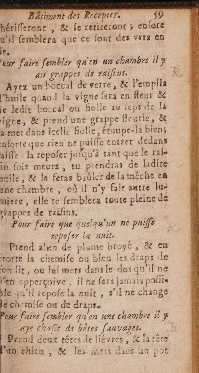 hériferonr , &amp; le retireront ; enlore d'il femblera que ce font des vers en eg? | our faire feombler qu'en wa chambre il j ail grappes de raifins. Ayez unhoccal de verre, &amp; l’emplia l'huile quand la vigne fera en fleur &amp; ie ledit bo:cal où fielle au ieps de la one, dc prend une grappe fleurie, &amp; A met dans icelle folle, étsupe-!a biens forte que rien né paille entrer dedans aille. Ja repofer ji {qu'i tant que le raie in foit meurs, tu piendias de ladite jéile, &amp; la feras brûler de laméche ca ene chambre , où il n'y fait autre lus miete, elle te femblera toute pleine de rtappes de raifins, ( © Ponr faire que quelqu'un ne puiffe | repofer la nuit. Prend lun de plume broye, &amp; cm irorre la chemife ou bien les draps de fon lie, ou lui mers dansle dos qu'il ne Pen appercoive , il ne fers janisis polis ble qu'il sepofela nuit, sil ne change éch:mile ou de draps er faire fembler quen une chambre 1 y SE “aj? chafe de bêtes fauvases. | Prend deux rêves de litres, a lattre # ASI / n l'un chico, &amp; les mis dins un po A