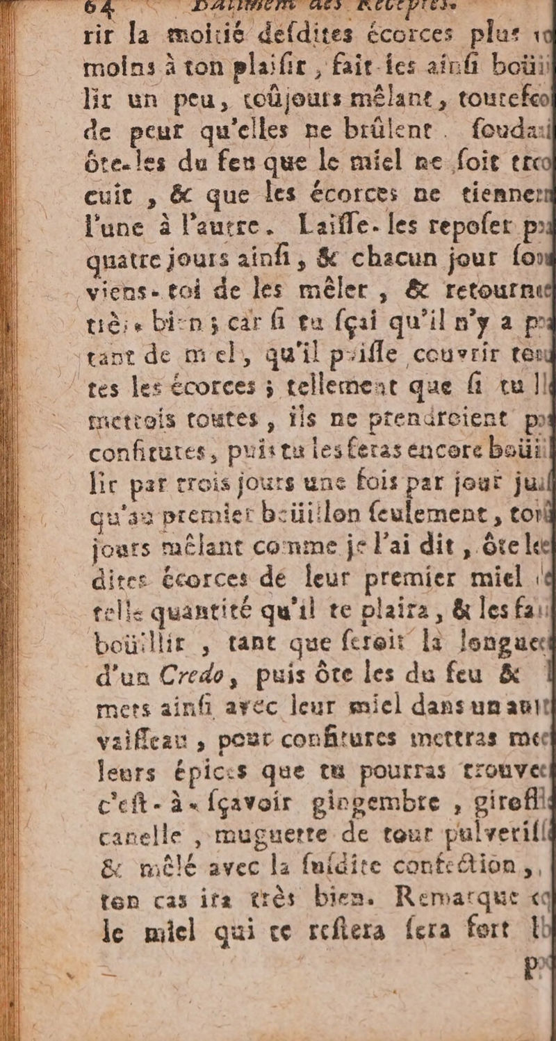 rir la moitié defdites écorces plus 1 moins à ton plaïfir , fait-fes ainfi bo lir un peu, toujours mêlant, toutefco de peur qu'elles ne biülent. foudai bte-les du feu que le miel ne foie tic cuit , &amp; que les écorces ne tienner l'une à l’autre. Laifle. les repofer po quatre jours ainfi, &amp; chacun jour {or viens. toi de les mêler , &amp; retourn: tiè; + bin; car fi tu fçai qu'il n’y a pi tane de mel, qu'il puifle couvrir tes tes les écorces ; tellement que fi tu Il metrois toutes, ils ne prendreient p confitures, puis tu les feras encore boilii lic par trois jours une fois par jour jui qu'a premier b:üitlon feulement, cor jours mêlant comme je l'ai dit , ôte lee dites écorces dé leur premier miel 1 telle quantité qu'il te plaira, &amp; les fai bouillir , tant que feroit la longue d’un Credo, puis Ôte les du feu &amp; mets ainfi arec leur miel dansumanit vaifleau , pour confitures mettras mec leurs épic:s que tu pourras trouve: c'eft-à«fçavoir gingembre , girefli canelle , muguette de tour pulverill &amp; mêlé avec la fuidite confection, ten cas ita trés bien. Remarque «q le miel qui ce reftera fera fort 1 = | RE |, tI