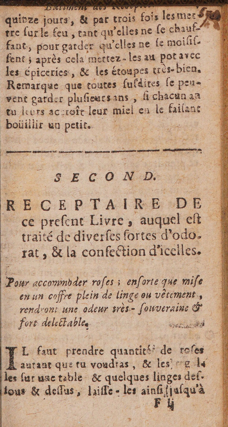 quifze jours, &amp; par tr è cis fois lesmer SAMI re furle feu , tant qu’elles ne fe chaut- 74 _fant, pour garder qu'elles ne fe moifif Éent ; après cela mettez les au potarec les épiceries, &amp; les étoupes très bica, Remarque que routes fufdires fe peus vent garder plufieucsans, fi chacun an tu durs ac:roît leur miel en le failant bouillirwn petit. n. SE c0 Mea, RECEPTAIRE DE | ce prefent Livre, auquel et traité de diverfes fortes d’odo. | _ rat, &amp; la confe&amp;ion d'iceiles. Pour accommbder rofes s enforte que mife | en ur coffre plein de linge ou vetement.s rendront une odeur srès- fonveraine &amp; | f oro delsët ables 2 ala | Y L faut prendre quantitéi de tofes -| À aurane que tu voadias, &amp; les se ls les far une table &amp; quelques linges def dous &amp; dell'as, laiffe - les ainfi{jufqua