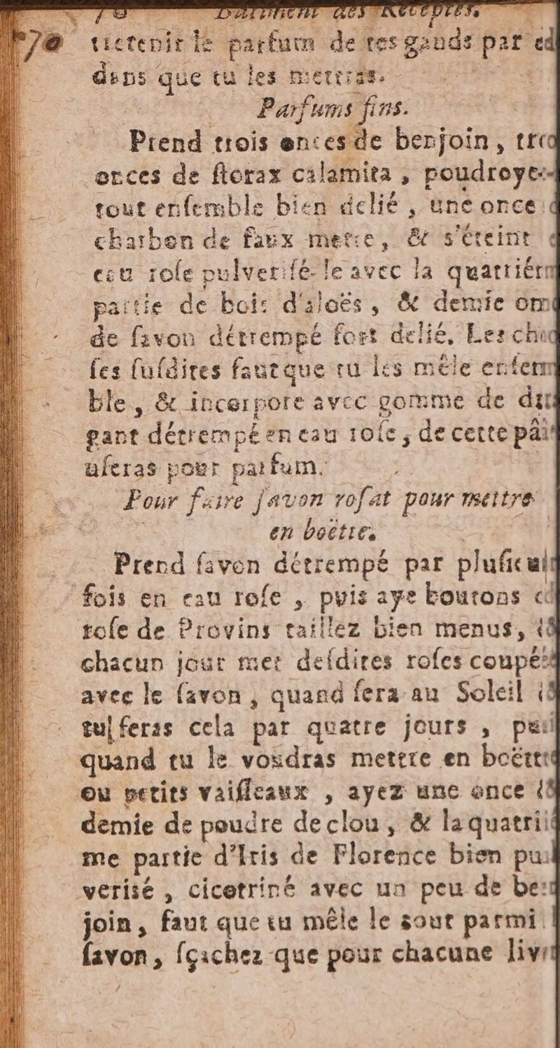 cab 2% enît de parfum de.tesgands par ed dins que tu les merrrèe. - ca | | Parfums fins. | Prend trois ences de berjoin, tre orces de florax calamita , poudroye: tout enfemble bien delié , une once.d charben de faux merce, &amp; s'éteint d cu zole pulverifé le avec la quatriérn partie de boi: d'aloës, &amp; demie omi de fivou détrempé fort delie, Les chid fes fufdites fautque ru les mele ente ble, &amp; incerpore avec gomme de dut gant détrempéencau 10fe, de cette pai uferas pour parfum. Pour faire favon rofat pour mettre à en boëtie, | | | Prend favon détrempe par pluficuit tofe de Provins taillez bien menus, (4 chacun jour met defdires rofes coupe’ avec le (avon ; quand fera au Soleil il tuj feras cela par quatre jours, pur quand tu le vosdras mettre en boëttté demie de poudre declou, &amp; la quatrii me partie d'Iris de Florence bien pw join, faut que tu mêle le sout parmi favon, fcichez que pour chacune livri f