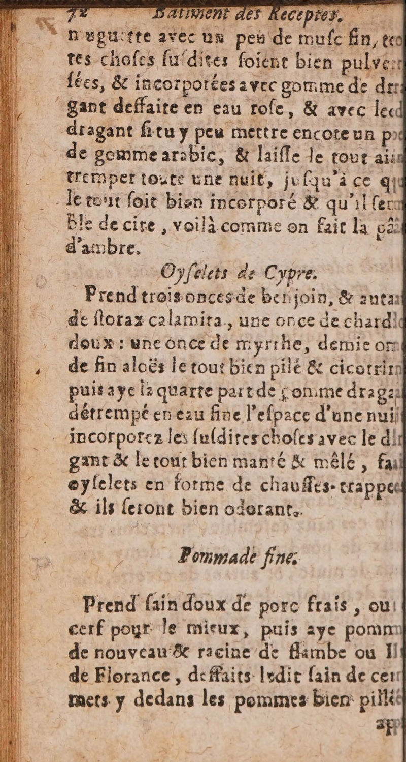 x n'ugu:tte avec un peu de mufc fin, teo tes cliofes fufdites foïént bien pulve: fées, &amp; incorporées vec gomme de de: ‘Sant deffaite en eau rofe, &amp; avec lecd | dragant fitu y peu mettre encoteun px lì de gommearabic, &amp; laifle le tour ais | trempettoute une nuit, jufqu’à ce qu _ leemin foit bien incorpore &amp; qu'il (en Ble de cire , voilà comme on fait la gi _ d’ambre. | Oÿfelets de Cypre. | Prendtreisoncesde betijoin, &amp; anta de florax calamita., une once de chardid doux: une once de myrrhe, demie om + de fin aloës letouf bien pile &amp; cicotrirn | puitaye l:quarte part de onime drag … détrempcenezu fine l’efpace d’une nuil .ncorporcz les {u(direschofes avec le di gant &amp; le rour bien manté &amp; mêle, fail oylelets en forme de chauffes: trappe &amp; ils {etont bien oderant.. - siriani mi pr RS si in a &gt; anse “sn i $ Pommade fine. : Prend {ain doux de porc frais , cui cerf pour le mieux, puis aye pomm de nouveau‘ racine de flambe ou Il | dè Florance , deffaits ledir fain de cen mets y dedans les pommes bien: pil af? ==