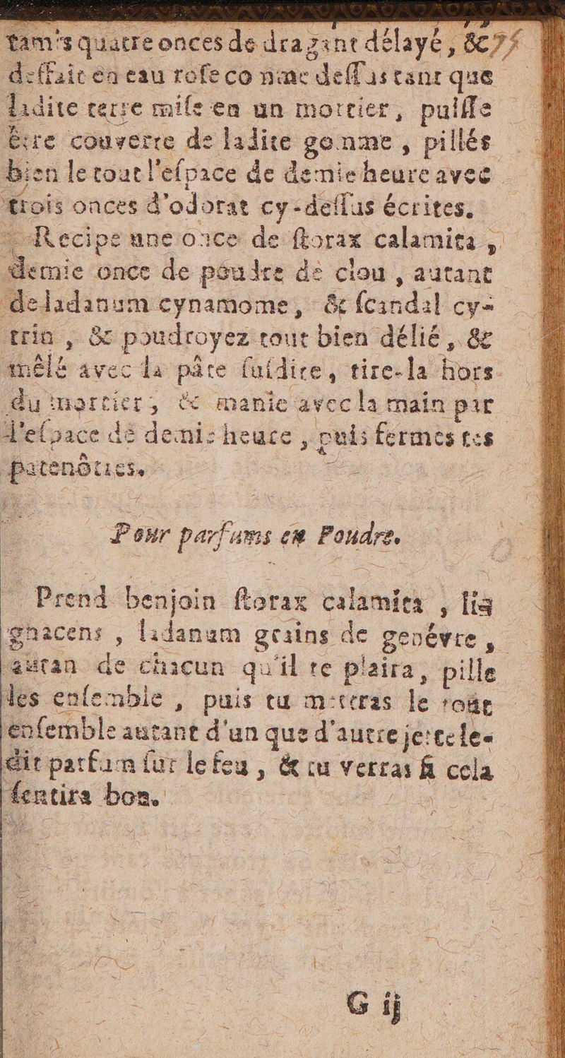 ‘squatre onces de dra zintdélayé, ladite terre mile ea un mortier, pulffe bien le cout l'efpace de dernieheureavec ‘trois onces d'odorat cy:deflus écrites. “Recipe une once de ftorax calamità; demie once de péudre de clou, autant ‘deladansm cynamome, &amp;fcindil cy- trin , &amp; poudroyez tout bien délié, &amp; melt avec da pare fuidire, tire-la hors duimortier, À manie avocla main par d'elpace dé demi: heuce , puis fermes tes pitenotics, 7 vd Pour parfums ca Fondre, _ Prend benjoin ftorax calamies , [is (astan de chacun qu'il te plaira, pille des enfemble, puis tu m-teras le rose enfemble autant d'un que d'autre je:cele Git parfam fur lefeu , &amp; cu verras &amp; cela fentira bon. io (3) à