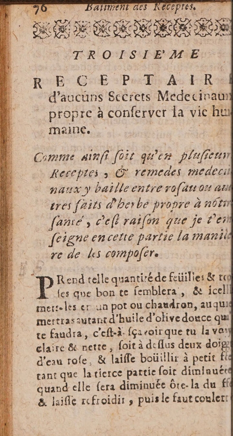 à ù nr er RAD. RI gp LD A TI DE PAL RE L DE g D TROISIEME SIE “fui È fi. 7, pa vi vani pl 91 °° DAUMENT Ge = Si ho SL pur 3} [ Rob GE SPIA FR D d’aucuns Secrets Medecinain | ‘propre à conferver la vic ht i maine. Fal di Comme ainfi fosr qu'en plufiem | + à Meceptess &amp; remedes medecil à narx y batlle entre rof asso at : tres faits d'herbe propre à nota | —. fanié, c'e raifon que je 2678 ÿ | 5 * | e 4 Il fergne encette partie la 1nAR IE Ù re de les compofere © ‘PRendtellequantirede feüilies &amp; ra 9 les que bon te femblera, &amp; icell lO = rnetseles er un pot ou chaudron, auquu “© mertrasautantd'huile d'olive douce qui °° ge faudra, c'eft-à. {çacair que tu la var | claire &amp; nette; foit à deflus deux doige | d'eau role, &amp; laifle boüillir à petit fle M gant que latierce partie foir diminuere il = quandelle fera diminuée Ote- la du ff 8. laille refroidir s puis le faut couler