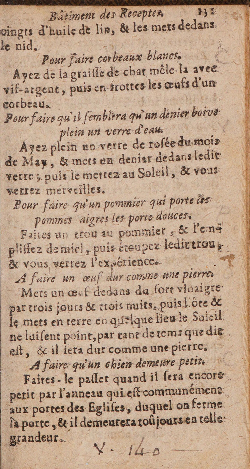 Bétiment des Rerepten ME | oingrs d'huile dè lin, &amp; les mets dedans | Je nid. Ia | Pour faire corbeaux blanote (* Ayez de la graiffe de chat méle-la avec.” wif-argent, puis en frottes lesœufsd'un eorbeau, n) 4 A a Pour faire gu 1) femblera qu un dernier bosve: à loin un verre d'en o“ d &lt;“ Ayez plein un verte de roféedumois de May, &amp; mers un denier dedans ledit: “verre x puis le mettez au Soleil, &amp; vous verrez merveilles. : Pour faire qu'un pommier qui porte hs | pommes aigres les porte douces x . Fañses un troy au pommier . &amp; l'en _pliffez demiel, puis éteupez: kedictrous | &amp; vous verrez l'exaériences. x et | A faire un œuf dur comme ene pierres VEN Mers un csf dedans da fore vinaigre par trois jours 8e trois nuits, puisl.ore dc le mets en terre en qusique liewle Soleil. ne luifent point,par tane derems que dit . eft, &amp; il fera dur comme une pierre, e) A faire qu'un chien demenre petits | Faires- le pallet quand il fera encore. petit par l'anneau qui. efécommunément.. aux portes des Egliles, duquel on ferme. -faporte ,&amp;il demeureratoüjoursen telle: grandeur. da a ST e ; ’