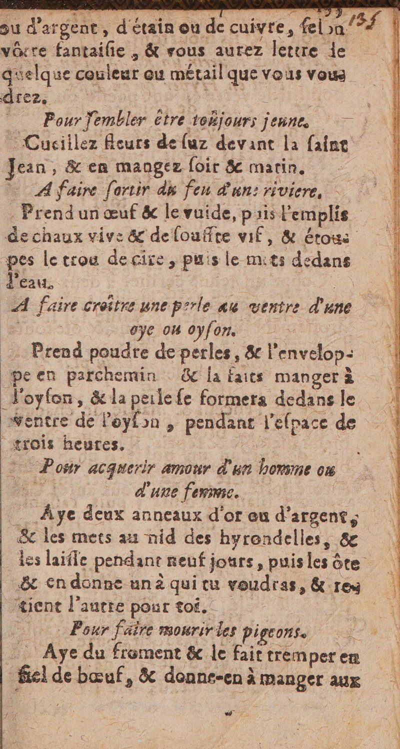 si da, È ide ci 4 va cu pa ag unica = ba 7 15£ 1 su d'argent, d'étain où de cuivre, felina È | vorre fantaifie , &amp; sous aurez lettre je quelque couleur eu métail que vous vous A ES a eee LE Pour j'embler etre tokjours jeune, Cuciilez curs deluz devant la faine Jean, &amp; en mangez foir &amp; marin. A faire fortir dé feu d'un: riviere, | . Prend'un œuf &amp; levuide, prislemplis | de chaux vive &amp; delouffte wif, &amp; érows | pes le erou decire, puis le mits dedans d'eau. iù A faire croitre une perle au ventre d'une — ii | oÿe on 0yfôm. «000 À Prend poudre de perles, &amp; l'envelop: ‘| ‘pe en parchemin &amp; la Faits manger à _Loyfon, &amp; la perle fe formera dedans le #entre de l’eylon , pendant l'efpace de | trois heures. AA © Pour acquerir amour d'un homme où PRE d'une femme. Âge deux anneaux d'or eu d'argent, Sc les mets au nid des hyrondelles, &amp; les laifle pendant neuf jours, puis les ôte .&amp; en donne unà qui tu voudras, &amp; rey tient l’aurre pour toi. | 0 &gt; Pour faire mourirles pigeons. ee, -_ Aye du froment &amp; le fait tremper en el de bœuf, &amp; donne-en à manger aux A L'ANRE