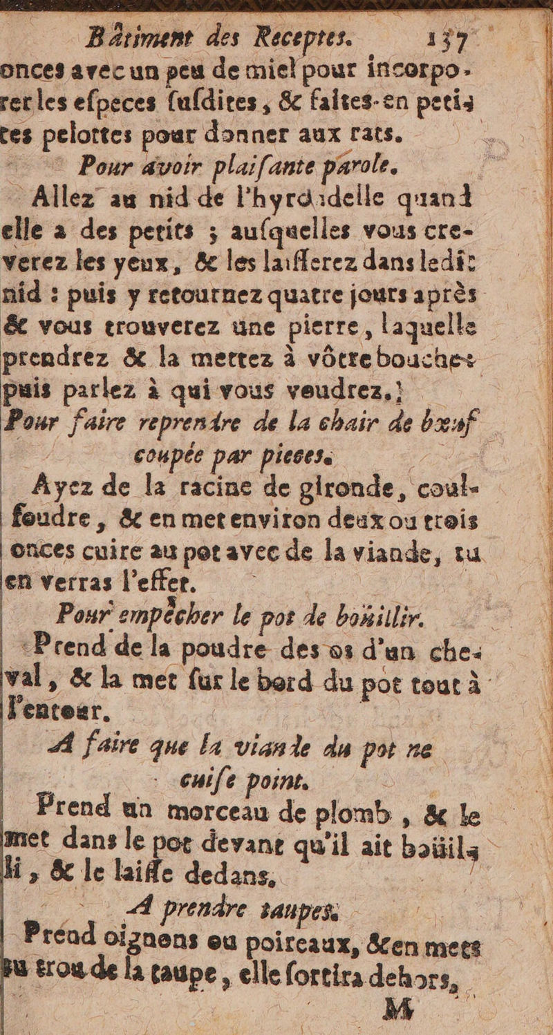 Bariment des Receptes. 139% onces avec un peu de miel pour incorpo: rerles efpeces fufdires , &amp; faites-en petis tes pelottes pour donner aux rats. 0 | © Pour avoir plaifante parole. 3 Allez au nid de l'hyrdidelle quanti elle a des petits ; aufquelles vous cre- verez les yeux, &amp; les laifferez dansledi: nid : puis y retournez quatre jours après &amp; vous trouverez une pierre, laquelle prendrez &amp; la mettez à vôtrebouche+ puis parlez à qui vous veudrez,! &gt; Pour faire reprendre de la chair de benf coupée par pieces. PAR Ayez de la racine de gironde, coul- foudre , &amp; en metenviron deux ou trois onces cuire au pot avec de la viande, tu en verras l’effer. | 2° Pour empêcher le pos de bonillir. ‘Prend de la poudre des os d’un che: val, &amp; la met fur le bord du pot tout À l'entear. A faire que la viande du pot ne. | cuife point. dra Prend un morceau de plomb , &amp; le amet dans le pot devant qu'il ait boililz i, &amp; le laide dedans. as ©. A prendre sanpess | Préad ciznens eu poireaux, en mets u trou de la taupe , elle fortira dehors, |