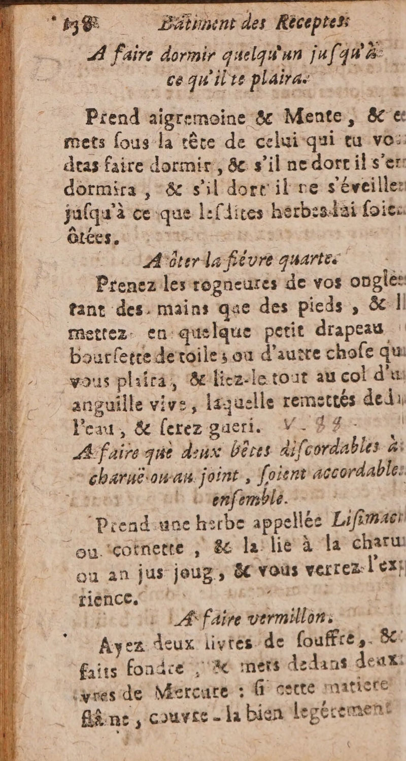 ‘pj@ Pilimicne des Recepreti Re 1 faire dormir quelqu'an juf qu. : a _ cequ'ilre plaira © © Prend aigremoine 8 Mente, &amp; mets fous la tére de celui-qui eu vo: dtas faire dormir, 8e s’il ne dorril s’er: dormira , &amp; s’il dort il re s'éveiller jalqu'à ce que lefdites herbesdzi foies GtCes. ssi cninutt | A'iterlafiévre quartes Prenez les rozneures de vos ongles tant des. mains que des pieds , &amp; |: mettez. en: qusique petit drapeau | bourferre deroile s où d’ausre chofe qui vous plaira, ‘&amp; licz-le tout au co! d'u anguille vive, laquelle remettés dedu Peau, &amp; ferez gaeri. V_84- | A faire que denx bêres difcordable» di = charaëonan joint, f. vient accordable: RIESI ‘i enfemble. Ì | ‘Prend-une hirbe appellés Lifimaëi “ou.icotnetre ; &amp; la: lie à la charu su an jus joug, &amp;c vous verrez l'ex} tience.” pes ROS Tia ii i LAfaire vermilloni © Ayez deux livrés de fouffrè,. 8: faits fondce ; ‘Ale mets dedans deux: cynes de Mercure : (° osere matiere’ . Bn, couvre - la bien legtrement (