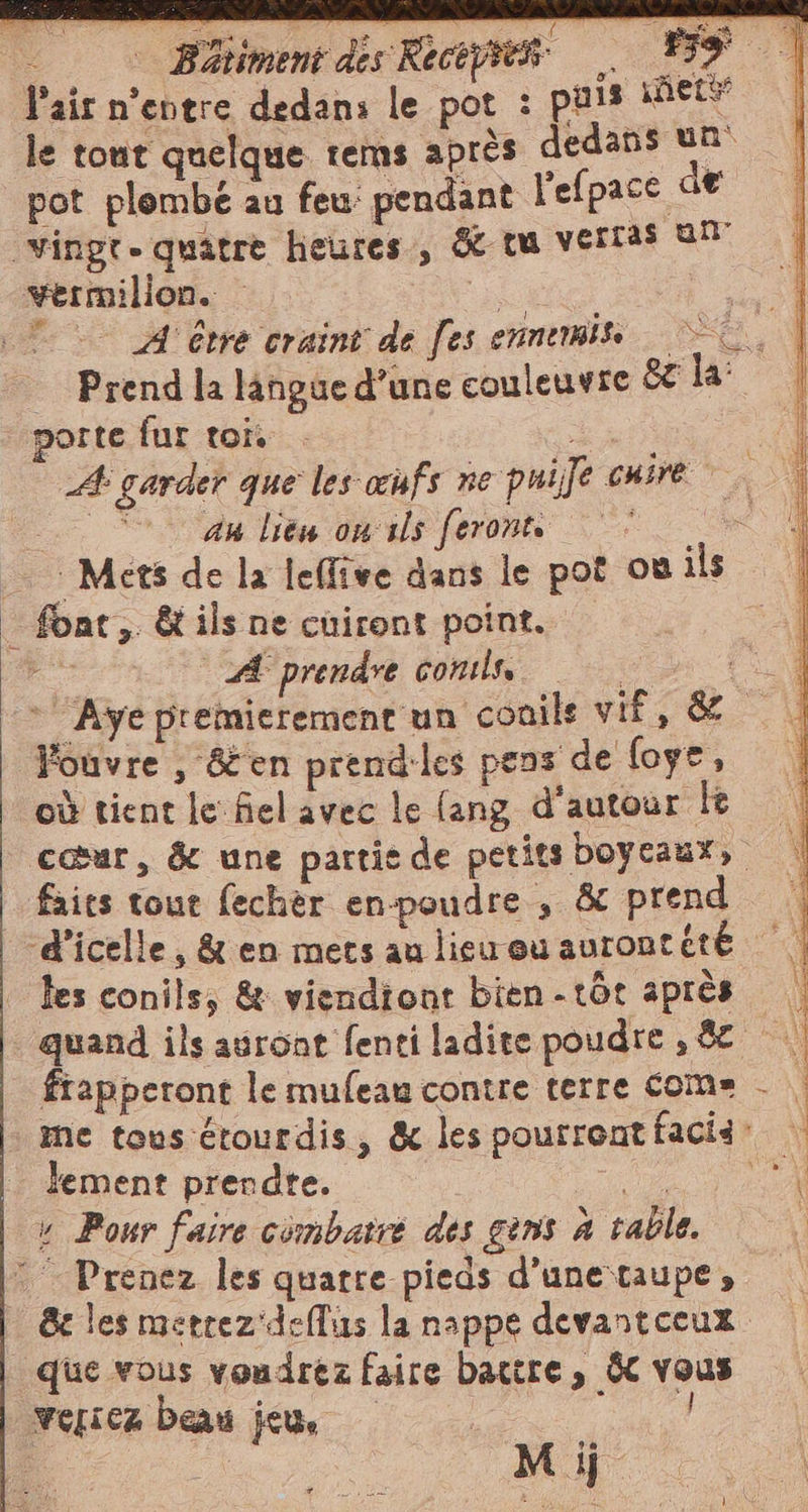 | © B%limentdisRiagnes . 159 | Pair n’entre dedans le pot : puis nets | le tout quelque rems après dedans un pot plombe au feu’ pendant l’efpace de wermilion. — i TA être craint de fes ennemis |» Prend la langue d’une couleuvre 8€ la: porte fur toi. nr A garder que les œufs ne puife care au lieu ons feront | “ent Mets de la leflive dans le pot où ils A prendre comls, a * Ayÿepremierement un conils vif, &amp; | Youvre , &amp;en prendles pens de foye, où tient le fiel avec le (ang d'autour lt cœur, &amp; une partie de petits boycaux, faits tout fechèr en-poudre , &amp; prend les conils, &amp; viendiont bien -tôt après fiapperont le mufeau contre terre come - . me tous étourdis, &amp; les pourrentfacii: lement prendte. EA » Pour faire combaire des ins à table. &amp; les merrez deflus la nappe devantceux Mij