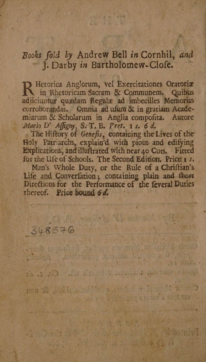 * j. Darby in Bartholomew-Clofe. RAY Hetorica Ahelbruths vel Exercitariones Oratorig in Rhetoricam Sacram &amp; Communem. Quibus adjiciuntur quedam Regulz ad imbecilles Memorias corroborandas. Omnia ad ufum &amp; in gratiam Acade- miarum &amp; Scholarum in Anglia compofita. Autore _ Mario D’ Affigny, S:T.B. Pret. 1s. 6 ds _ » The Hiftory of Genefis, containing the Lives of the’ Holy Patriarchs, explain’d. with pious and edifying Explications, and iluftrated with near 40 Cuts. Fitted for the Ufe of Schools. The Second Edition. Prices 5. Man’s Whole Duty, or the Rule of a Chriftian’s — _ Life and Converfation; containing plain and-fhore Direttions for the Performance of the irae Duties ?