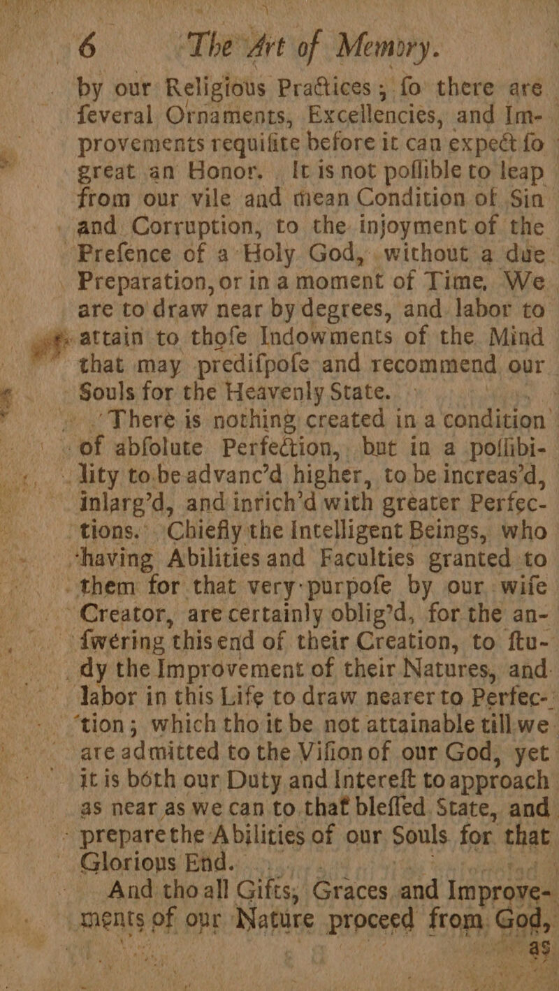 by our Religious Practices ; fo there are feveral Ornaments, Excellencies, and Im-_ provements requifite before it can expeét fo » great an Honor. | It isnot poflible to leap © from our vile and mean Condition of Sin . and. Corruption, to the injoyment of the -Prefence of a Holy God, without a due. . Preparation, or ina moment of Time, We. | are to draw near by degrees, and labor to a attain to thofe Indowments of the Mind that may predifpofe and recommend our - Souls for the Heavenly State. ‘There.is nothing created ina condision' aaa ef abfolute Perfection, but in a poflibi- _«,. lity to.beadvanc’d higher, to be increas’d, inlarg’d, and inrich’d with greater Perfec- ‘tions.’ Chiefly the Intelligent Beings, who “having Abilities and Faculties granted to -them for that very:purpofe by our wife Creator, are certainly oblig’d, for the an-— ~ fweéring ‘this end of their Creation, to ftu- _ dy the Improvement of their Natures, and. Tabor in this Life to draw nearer to Perfec-: ‘tion; which tho it be not attainable till.we. ate admitted to the Vifion of our God, yet it is both our Duty and Intereft to approach’ as near as we can to.thaf bleffed State, and - prepare the Abilities of our Souls for that Glorions End. - And tho all Gifts, Graces, and Improve= amen ie opr Nature peed ttm; Gat 4 aed fhe 20h UL Nae At 1 ‘ &lt; 4 f ie ats q ~~ : yf Dea al ae ee