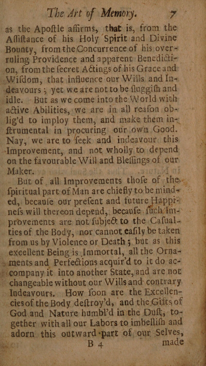 | The Art of ‘Memory. oF * as the Apoftle affirms, that is, from the = Affiftance of his Holy Spirit:and Divine Bounty, fromtheConcurrenceof hisover= ruling Providence and apparent Benedicti- on, fromthe fecret AGtingsofihisGraceand: “Wifdom, that influence our Wills andIns deavours 5 yet. we are notto be fluggith and. ‘idle. - But as we come into the World with . active Abilities,:we are din. al) reafon ob- | lig’d to imploy them, and makethemine ‘ftrumental in procuring: .our.own.Good, - Nay, we are to feek and indeavour, this Improvement, and not wholly to. depend on the favourable Will.and Bleflings of our Mak ennye Maia inud- dk anh Lig «Pitted ny But of , all Improvements thofe of the. _ fpivitual part:of Man are chiefly to be minds « ed, becaufe our prefent and future Happ: nefs will thereon depend,; becanfe, fichim- provements are not fubjed to the Cafual- » _ tiesof the Body, »nor cannot eafily be taken - from us by Violence or Death 5, but as this _ excellent Being is Immortal, all the Orna- ments and Perfections acquir’d to it do ac- /-company it into another State, and are not ~ changeable without our Willsand contrary » Indeavours.... How foon are. the Excellen- - ¢iesof the Body deftroy’d, and the.Gitts of -God.and Nature humbl’d imthe Duft, to- gether with all our Labors to imbellifh and ie adorn this outward+part of;our Selves, Bee B4 made &amp; | ite : q . ‘= ud , | , : ata PREP eo Te, ‘Soa y: As