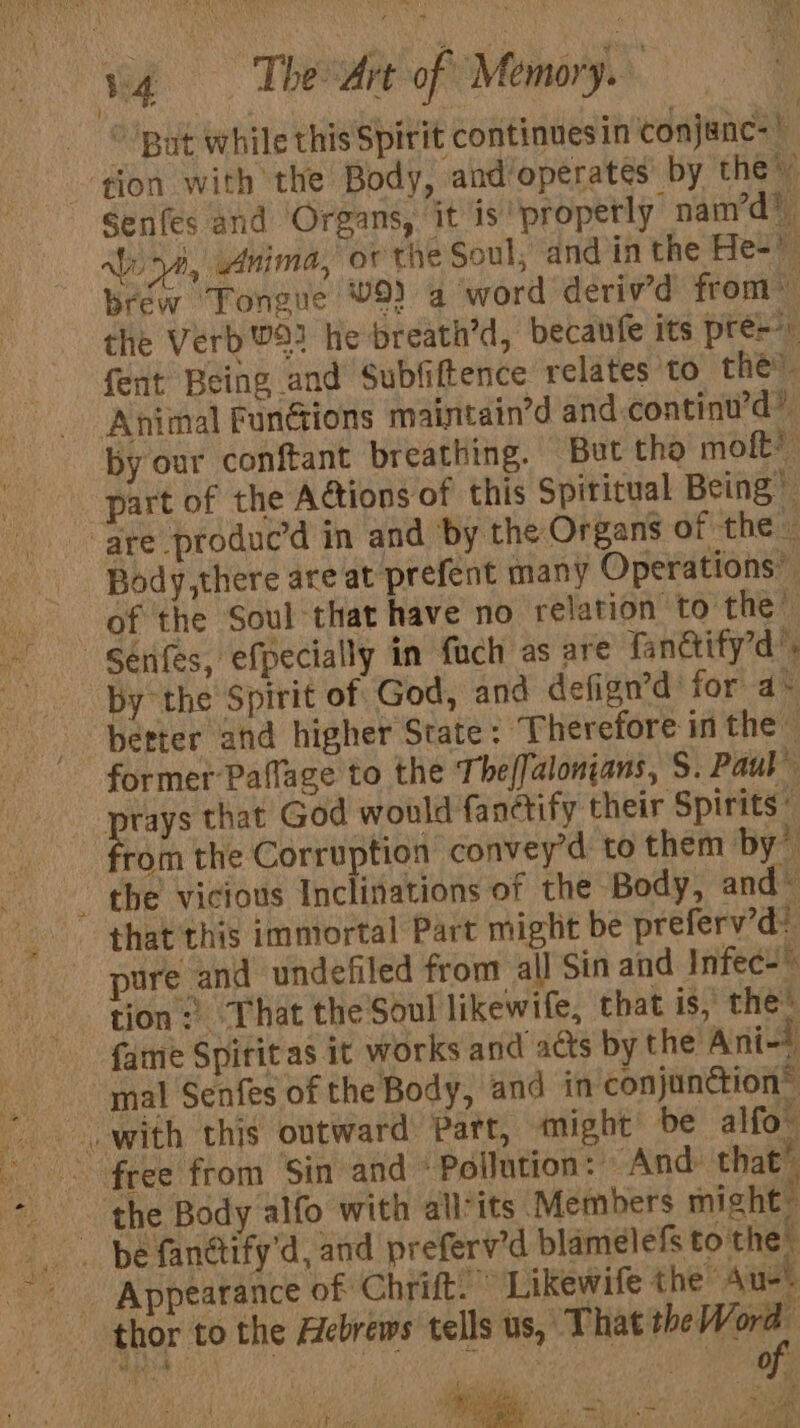 vg Theta of Memory. “But while this Spirit continuesin conjanc- gion with the Body, and ‘operates’ by the” Senfes and Organs, it is properly nam’d? alia, Anima,’ or the Soul, and in the He- brew ‘Tongue V9) 4 ‘word deriv’d from” the Verb 93 he breath’d, becaufe its pre fent Being and Subfiftence relates to thé Animal Functions maintain’d and-continu’d” by our conftant breathing. But the mot? part of the A@tions of this Spiritual Being” are produc’d in and by the Organs of ‘the « Body,there are at prefent many Operations” of the Soul that have no relation to the’ Series, efpecially in fuch as are fandify’d’, by the Spirit of God, and defign’d’ for a* better and higher State - Therefore in the former Paflage to the The/Jalonjans, S. Paul” prays that God would fanctify their Spirits” rom the Corruption convey’d to them by? the vicious Inclitations of the Body, and © that this immortal Part might be preferv’d? pure and undefiled from all Sin and Infec- tion: That the Soul likewife, that is, the’ fame Spititas it works and acts by the Ani-* mal Senfes of the Body, and in conjunction® with this outward Patt, might be alfo™ : - the Body alfo with allits Members might” _ pe fanctify'd, and preferv’d blamelefs tothe. Appearance of Chrift.” Likewife the Aue thor to the Hebrews tells wtih 7 Wain . . i , “to. aa ean ‘ ms i ee ; : Re) o- as