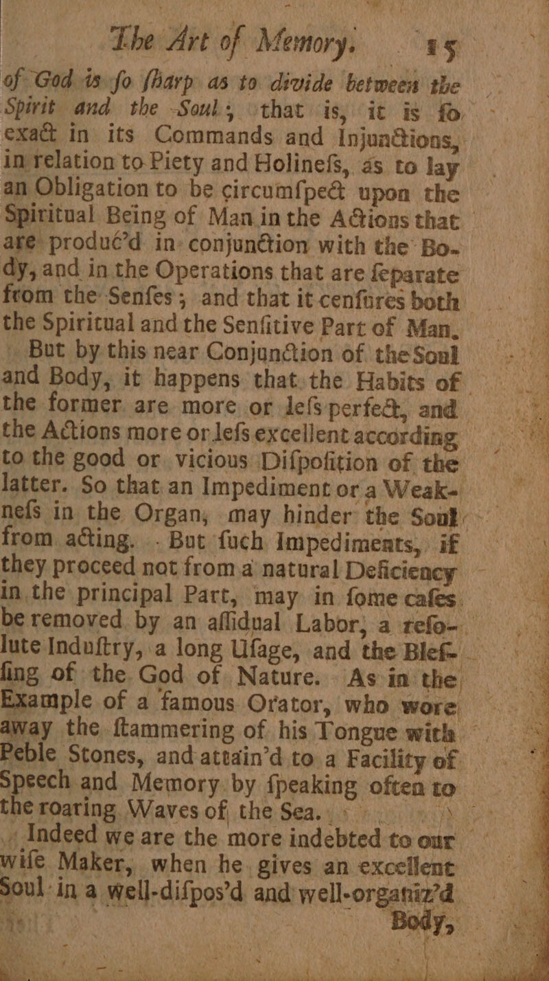 of God. is fo {arp as to divide between the Spirit and the Soul, \that is, it is fo - exact in its Commands and Injuadions, in relation to Piety and Holinefs, 4s to lay an Obligation to be circum{pe@ upon the Spititual Being of Maninthe AGions that are produc’d in: conjun@tion with the Bo. dy, and in the Operations that are feparate from the Senfes; and thatitcenforesboth . the Spiritual and the Senfitive Part of Man, a But by this near Conjunction of theSoul — - 1 and Body, it happens thatthe Habits of wer the former, are more or Jef perfe&amp;, and By the Actions more or lefs excellentaccording = to the good or vicious ‘Difpofition of the Mrs latter. So that.an ImpedimentoraWeak- nefs in the Organ; may hinder the Souk) from acting. . But fuch Impediments, if  they proceed not froma natural Deficiency - p inthe principal Part, may. in fome cafes. ; be removed by an aflidual Labor; a refo- lute Induftry, a long Ufage, and the Blef fing of the. God of Nature. As in the : Example of a famous Orator, who wore Way the ftammering of his Tongue with — Peble Stones, andattain’d to a Facility of speech and Memory. by {peaking often to the roating. Waves of the Sea.) Indeed we are the more indebted to our wife Maker, when he. gives an excellent Soul ina well-difpos’d and well-organiz’d a Ea ; ; ‘ eb 3 i k ' - . ; , DVS M y r \ ¥ ava ‘ : , pr te fod | wt - \ ‘si MO ne te { on fa Bes ee HD ee pee Ne ae RN PETE, eNOS A PS NOTRE POP MY. es We wu oe &gt;: bas