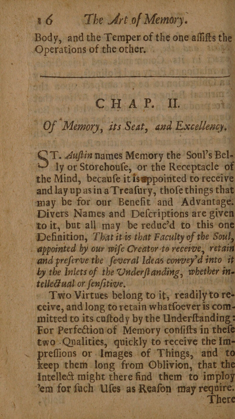 a Body, and the Temper of the one -allifts es Operations * oe other. 4 | ‘Oo Hid P., » Hix bosdgookal ® wd Sat its Seat, and Excellency, ; ones Auftin names | Memory the Soul’s Bel- 3 ly or Storehoufe, or the Receptacle of the Mind, becaufe it iseppoirited to receive and lay up asina Treafury, thofe things that may be for our Benefit and Advantage. ‘Divers Names and Defcriptions are given Definition, That itis that Faculty of the Soul, _ appornted by our wife Creator-to recerve, retain by i Inlets of the Onder flanding, whether sr ine _ telle@ual or fenfitive. Two Virtues belong to it, readilyton res ceive, and long to retain whatfoever is com- mitted to its cuftody by the Underftanding : ‘For Perfection'of Memory confifts in theft two-Qualities, quickly to receive the keep them long from Oblivion, that the Intelle&amp; might there find them to imploy end oy sien rca as Reafon may Ther PRN Mere ‘ vt ‘ot if yak ee