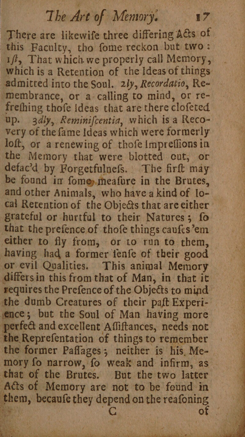 There are likewife three differing A&amp;s of which is a Retention of the Ideas of things: admitted into the Soul. 2ly, Recordatio, Re- frefhing thofe ideas that are there clofeted Up. 3dly, Reminifcentia, which is a Reco- very of the fame Ideas which were formerly loft, or a renewing of thofe Impreffions in the Memory that were blotted cut, or defac’d by Forgetfulnefs.. The firft may be found im fome&gt;.sheafure in the Brutes, and other Animals, who havea kind of lo- cai Retention of the Objects that are either grateful or hurtful to their Natures; fo that the prefence of thofe things caufes’em _ either to fly from, or to run to them, or evil Qualities. This animal Memory differsin this from that of Man, in that it requires the Prefence of the Objects to mind the dumb Creatures of their paft Experi- perfect and excellent Affiftances, needs not the Reprefentation of things to remember the former Paflages; neither is his, Me- mory fo narrow, fo weak and infirm, as . ¥ Ym 2