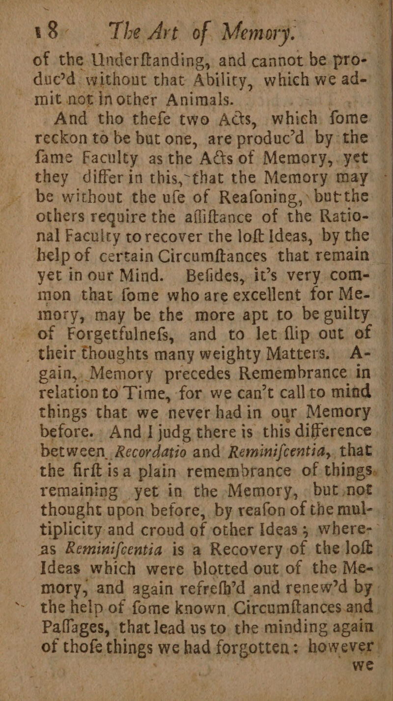 of the Underftanding, and cannot be-pro- © — duc’d without that Ability, which we ad- mit not inother Animals. pelea And tho thefe two Ads, which fome — reckon to be but one, are produc'd by the ~ fame Faculty as the Acts of Memory,. yet they differin this,-that the Memory may ~ . be without the ufe of Reafoning, butthe — others require the afliftance of the Ratio- | nal Faculty torecover the loft Ideas, bythe — help of certain Circumftances that remain _ yet inout Mind. Befides, it’s very com- — mon that fome who are excellent for Me- — mory, may be the more apt to be guilty — of Forgetfulnefs, and to let flip out of © _ their thoughts many weighty Matters. A- — gain, Memory precedes Remembrance in — relation to Time, for we can’t callto mind ~ things that we never hadin our Memory ~ before. And J judg there is this difference _ between. Recordatio and Reminifcentia,, that — the firft isa plain. remembrance. of things» © remaining yet in the Memory, but,not thought upon before, by reafon of the mul-. tiplicity and croud of other Ideas; where- | as Reminifcentia is a Recovery of the loft | Ideas which were blotted out of the Me- mory, and again refrefh’d and renew’d by: the help of fome known, Circumftances.and Paflages, that lead us to. the minding again of thofe things we had forgotten: however’