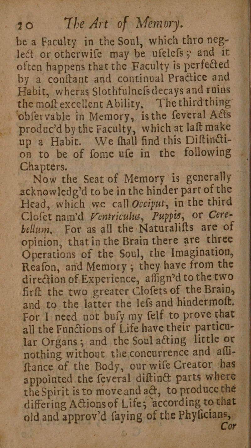 be a Faculty in the Soul, which thro neg- let or otherwife may be ufelels &gt; and it || often happens that the Faculty is perfected | by a conftant and continval Practice and Habit, wheras Slothfulnefs decays and ruins the moftexcellent Ability, Thethirdthing \ ‘obfervable in Memory, isthe feveral Acts -. produc’d by the Faculty, which at laft make up a Habit. We fhall find this Dittinei-- on to be of fome ufe in the following Chapters. az . . Now the Seat of Memory is generally acknowledg’d tobe inthe hinder partofthe Head, which we call Occiput, inthe third Clofet nam’d Ventriculus, Puppts, or Cere- | bellum. For as all the Naturalifts are of | opinion, that in the Brain there are three Operations of the Soul, the Imagination, - Reafon, and Memory ; they have from the direction of Experience, aflign’dto the two firft the two greater Clofets of the Brain, 4) and to the latter the lefsand hindermoft. | For I need not bufy my felf to prove that _ all the Functions of Life have their particu- | lar Organs; and the Soul acting little or - nothing without the.concurrence and afli- | ftance of the Body, our wife Creator has | appointed the feveral diftin&amp; parts where the Spirit isto moveand act, to producethé — differing AGtionsof Life; according tothat | old and approv’d faying of the Phy tates : | Cor |