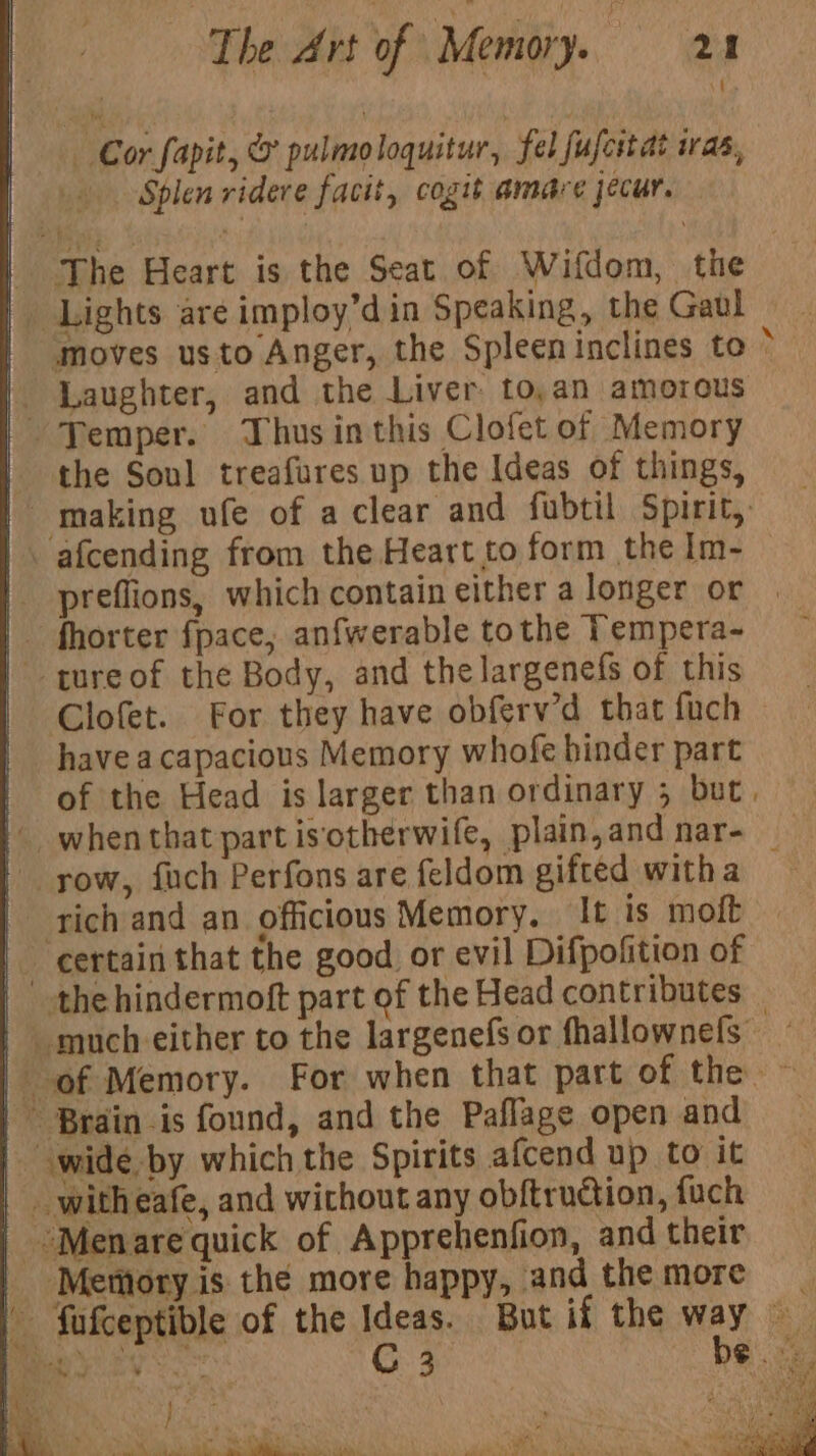 i Cor fapit, &amp; pulmo loquitur, fel fufeitat Was, Splen ridere facit, cogit amare jecur. moves usto Anger, the Spleeninclines to * the Sonl treafures up the Ideas of things, fhorter fpace, anfwerable tothe Tempera- Clofet. For they have obferv’d that fach have acapacious Memory whofe hinder part of the Head is larger than ordinary 5 but. rich and an officious Memory. It is moft y ‘Mentory is the more happy, and the more te nd