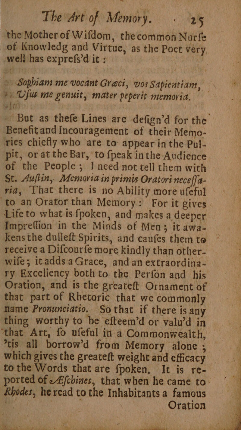 ‘the Mother of Wifdom, the common Nurfe wel] has exprefs’d it : + Ufus me genuit, mater peperit memoria. j . ‘ b Benefit and Incouragement of their Memo- ries chiefly who are to: appear in the Pul- pit, or at the Bar, ‘to {peak inthe Audience of the People; IJ need not tell them with St. Aujtin, Memoria in primis Oratori neceffa- via, Yhat there is no Ability more ufeful Life to what is fpoken, and makes a deeper Impreflion in the Minds of Men; it awa- kens the dulleft Spirits, and caufes them to receive a Difcourfe more kindly than other- wife; itaddsaGrace, and an extraordina- ry Excellency both to the Perfon and his Oration, and is the greateft Ornament of that part of Rhetoric that we commonly name Pronunciatio. Sothat if there is any thing worthy to be efteem’d or valu’d in ‘that Art, fo ufeful in a Commonwealth, *tis all borrow’d from Memory alone ; which gives the greateft weight and efficacy to the Words that are fpoken, It is re- Rhodes, he read to the Inhabitants a famous a ee Oration