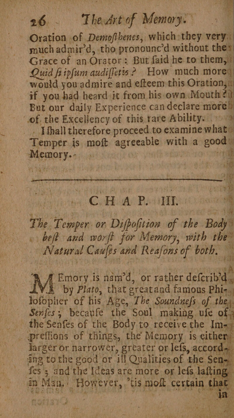 f Bea eh. Thedkbaf Menage s+ 4 Oration of Demofthenes, which: they very. much admir’d, tho pronounc’d without thes Grace of an. Orator: But faid he to them, * Quid fiipfum-audiffetts ? How much mores would you admire and efteem this Oration, ® if you had heard it from his own Mouth $i But our daily Experience can declare more! “of. the Excellency of this rate Ability: 19 9 . ] {hall therefore proceed.to examine what” Temper is moft agreeable with a good’ | Memory... great ethos ror nee oy CeHod) Bebe too BBC Re MeN NET Sea ca ae The. Temper or Difpofition of ‘the Body” « beft and worft for Memory, with the~ | Natural Caufps and Reafons of both. ‘RA Emory is nam’d, or tather delerieae .¥.&amp; by Plato, that greatand famous Phi- lofopiier of his Age, The Sounduefs. of they. Senfes, becaufe the Soul making ufe of. _ the Senfes of the Body to receive the Ime: . preffiens of things, the Memory is either, larger or narrower, greater or lefs, accord. ing tothe good or ill Qualities of the Se . $es 5; and the Ideas are more. or lefs laftin dn Man. However, “tis mo certain that 7 ? : . A —— { . ee Le ; . : al a