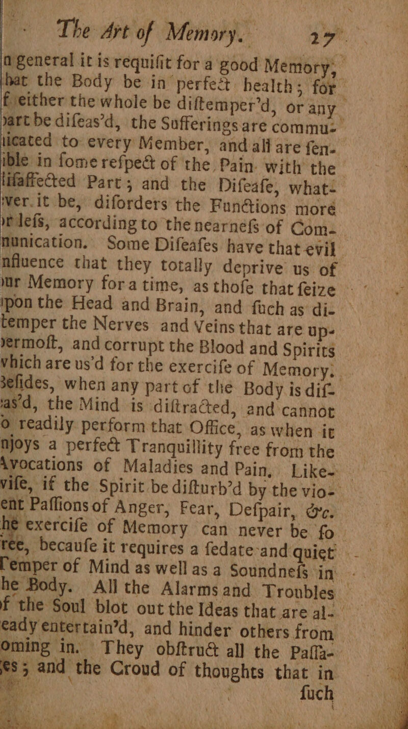 licated to every Member, andalll are fen. ible in fome refped of the Pain. with the affected Part; and the Difeafe, what- Wer.it be, diforders the Functions moré tlefs, according to the nearnéfs of Com. nfluence that they totally deprive us of temper the Nerves and Veins that are up- ermoft, and corrupt the Blood and Spirits ‘asd, the Mind is diltracted, and cannot 0 readily perform that Office, as when it njoys a perfect Tranquillity free from the Avocations of Maladies and Pain, Like- ent Paflions of Anger, Fear, Defpair, Ge. ay of Memory can never be fo emper of Mind as well as a eady entertain’d, and hinder others from fs; and the Croud of thoughts that in Tea? Mat Pe . my ot ; 4 eh ' VT) ene A ES Oe, ee