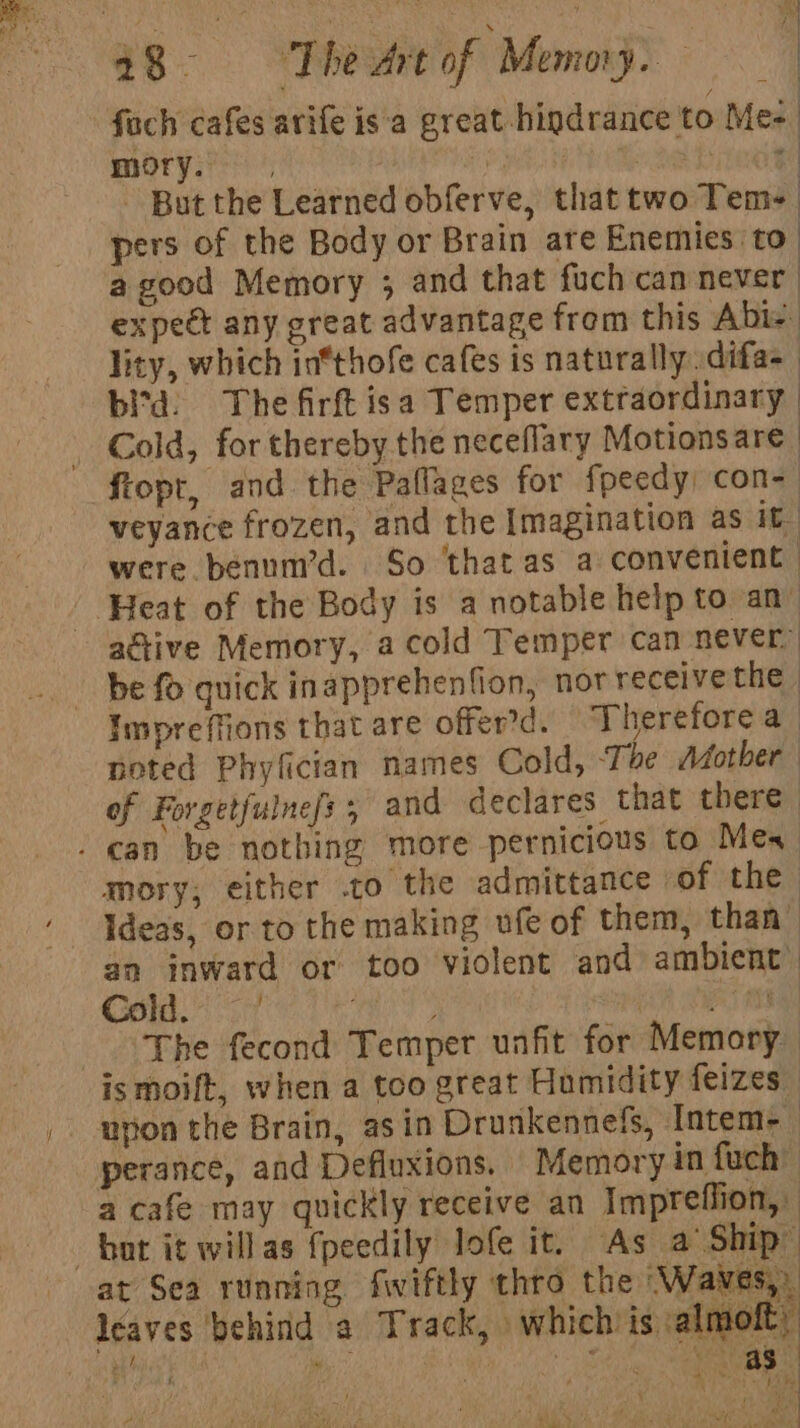 a fach cafes avife isa great hindrance to Me- mory. ei “ae heey - But the Learned obferve, that two Tem- pers of the Body or Brain are Enemies to | a good Memory ; and that fuch camnever expeet any great advantage from this Abie lity, which in*thofe cafes is naturally difa- bitd: The firft isa Temper extraordinary | Cold, for thereby the neceflary Motionsare : fiopt, and the Pallages for fpeedy) con- veyance frozen, and the Imagination as it were benum’d. So ‘thatas a convenient Heat of the Body is a notable help to an” active Memory, a cold Temper can never be fo quick inapprehenfion, nor receivethe | Impreffions that are offer’d. Therefore a noted Phyfician names Cold, ‘Tae Mother of Forgetfulne/s 5 and declares that there - can be nothing more pernicious to Mes mory; either .to the admittance sof the Ideas, or to the making ufe of them, than” an inward or too violent and ambient: eM a A oA By pA eT The fecond Temper unfit for Memory | ismoift, when a too great Hamidity feizes ution the Brain, asin Drunkennefs, Intem- | perance, and Defluxions. Memory in fuch” a cafe may quickly receive an Impreffion, bot it willas {peedily lofe it. As a Ship: at Sea running fwiftly thro the ‘Waves, leaves behind a Track, which is almoft, 4) ™ J Hest ‘ oe a) ad iy ag iad (key eet I « Se adi Rags?