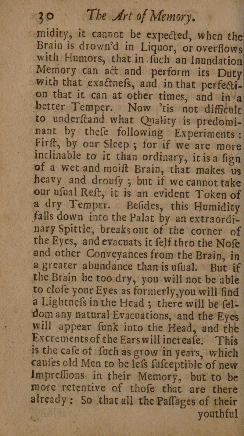 nh Le a Aa Ri “30. The Art of Memory, | i | midity, it cannot be expected, when the Brain is drown’d in Liquor, or overflows with Humors, that.in.fuch an Inundation Memory can aét and perform ‘its Duty -with that exactnefS, and in that perfecti- on that it can at other times, and inva better Temper. Now tis not diffcalt to underftand what Quality is predomi- nant by thefe following Experiments: Firft, by our Sleep ; for if we are more Anclinable to it than ordinary, itisa firn of a wet and moift Brain, that makes us heavy and droufy ; but if we cannot take our ufual Reit, ic is an evident Token of a dry Temper. Befides, this Humidity » falls down into the Palat by an extraordi- nary Spittie, breaks out of the corner of the Eyes, and evacuats it felf thro the Nofe and other Conveyances from the Brain, in a,greater abundance thamis ufual. But if the Brain be too dry, you will not be able to clofe your Eyes as formerly,you will find a Lightnefs inthe Head ; there will be fel- dom any natural Evacuations, ‘and the Eyes will appear funk into the Head, and the Excrementsof the Earswillincreafe; This 4s the cafe of fuch as grow in years, which cauies old Men to be lef fufceptible of new. Impreflions. in their Memory, but! to be more retentive of thofe that are there already: So thatall the Paflages of their Tie : youthful hae a , -