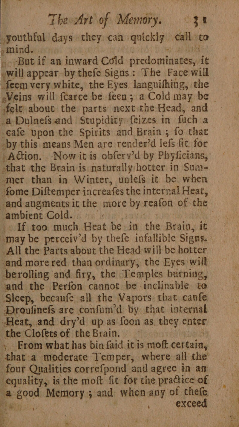 gouthfol days ‘they can : quickly call ‘to pmind. iy --But if an inward Coid dradaselenen ig felt about the parts next the Head, and cafe upon the Spirits and Brain ; fo that Action. . Now it is obferv’d by Phyficians, that the Brain is naturally hotter in Sum- pbirat Cold. . All the Parts abont the Head will be hotter berolling and firy, the Temples burning, and the Perfon cannot be inclinable to Sleep, becaufe all the Vapors that caufe Droufinefs are confum’d by- that internal » From what has bin faid it is moft. sebhate' that-a moderate Temper, where all the’ Reg: ais, , a a = at es ——