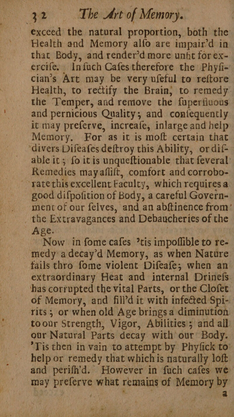exceed the natural proportion, both the Health and Memory alfo are impair’d in that Body, and render’d more unfit for ex- ercife. Infach Cafes therefore the: Phyfi- cian’s Art may be very ufeful to reftore Health, to rectify the Brain}; to remedy. the Temper, and remove the {uperfiuous and pernicious Quality; and coniequently it may preferve, increafe, inlarge and help Memory. For as it is moft certain that ‘divers Difeafes deftroy this Ability, ordif- able it; fo itis unqueftionable that feveral’ Remedies may aflift, comfort and corrobo- ~’ratethisexcellent Faculty, which requires a good difpofition of Body, a careful Govern- menvof our felves, and an abftinence from’ the Extravagances and Debaucheries of the Age. Now in fome cafes *tis impoflible to re- medy adecay’d Memory, as when Nature tails thro fome violent Difeafe; when an extraordinary Heat and internal Drinefs. ‘has corrupted the vital Parts, or the Clofet rits; or when old A ge brings a diminution. toour Strength, Vigor, Abilities; and all our Natural Parts decay with our Body. Tis then in vain to attempt by Phyfick to help or remedy that which i is naturally loft and perifh’d. However in fuch cafes we may preferve what remains of Memory by i ; | a