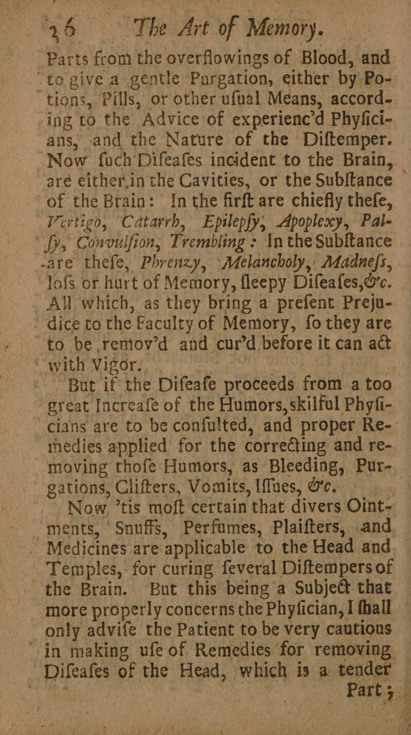 j Parts from the overflowings of Blood, and ing to the Advice of experienc’d Phyfici- ans, and the Nature of the Diftemper. aré either,in the Cavities, or the Sub{tance of the Brain: Inthe firft are chiefly thefe, Vertigo, Catarrh, Epilepfy, Apoplexy, Pal- fy, Convulfion, Trembling : In the Subftance lofs, or hurt of Memory, fleepy Difeafes, oc. All which, as they bring a prefent Preju- to be remov’d and curd before it can act great Increafé of the Humors, skilful Phyfi- gations, Clifters, Vomits, Iffues, Oe. Now. ’tis moft certain that divers Oint- the Brain. But this being a Subject that more properly concerns the Phyfician, I fhall
