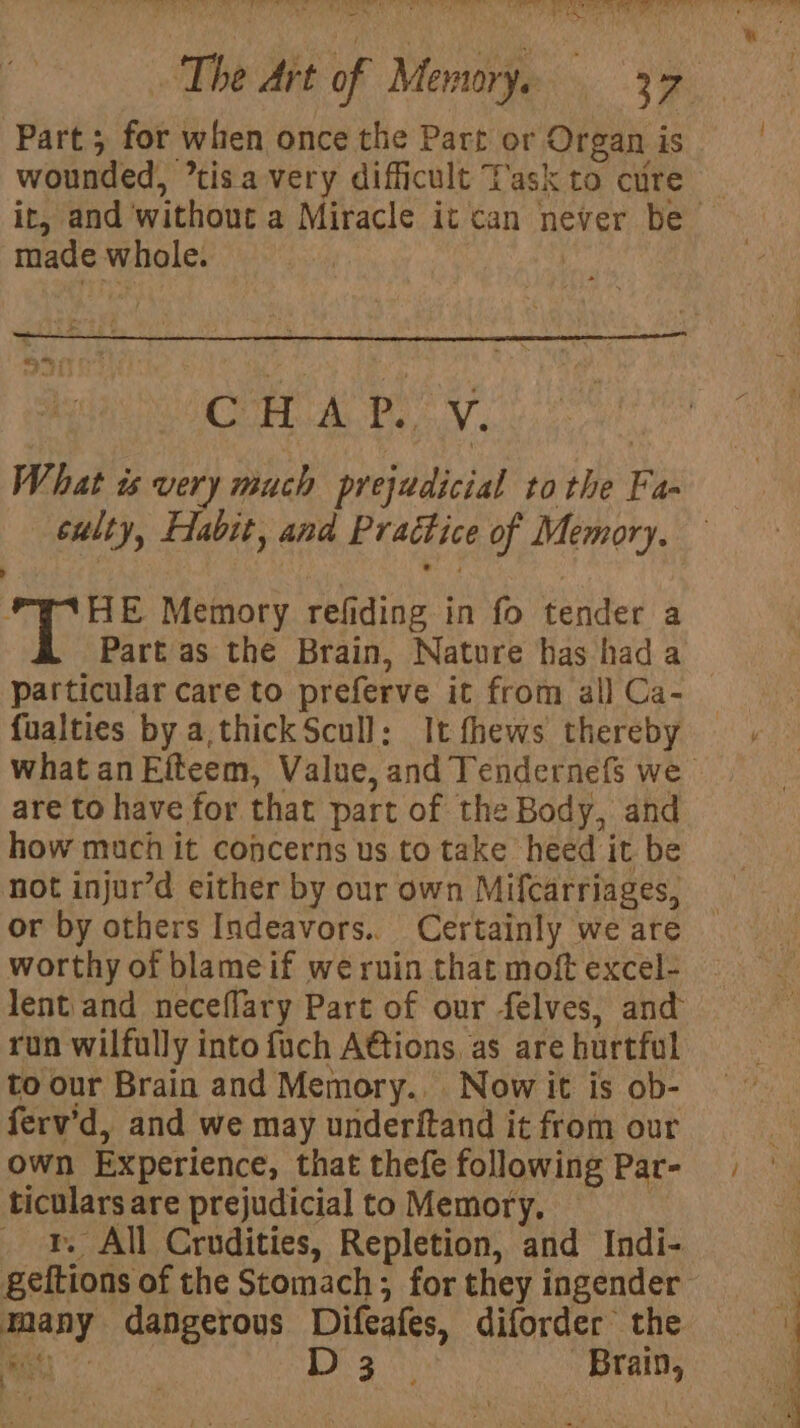wounded, ’tisa very difficult Task to cure made whole. What ws very much prejudicial tothe Fa culty, Elabit, and Practice of Memory. PWAHE Memory refiding in fo tender a Part as the Brain, Nature has hada fualties by a,thick Scull: It fhews thereby are to have for that part of the Body, and how much it concerns us to take heed it be not injur’d either by our own Mifcarriages, or by others Indeavors.. Certainly we are worthy of blameif we ruin that moft excel- lent and neceffary Part of our felves, and run wilfully into fuch Ations, as are hurtful to our Brain and Memory. Now it is ob- ferv’d, and we may underftand it from our own Experience, that thefe following Par- ticulars are prejudicial to Memory. Bs _ ¥. All Crudities, Repletion, and Indi- many dangerous Difeafes, diforder the ie D3 Brain,