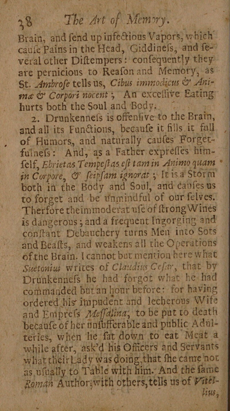 +t oe At ‘oh Wohin Brain, and fend up infectious Vapors; whieh” -caule Pains in the Head, Giddinels, and fe~ véral other Diftempers: F confequently they. are pernicious to Reafonand Memory, as © ‘St. Ambrofe tells us, Cibus immodicus oo Ani- hurts both the Soul and 'Body.. — 2. Drunkenne(s is offenfive to the Brain, and all its Functions, becaufe it fills it full of Humors, and ‘naturally caufes Forger- fulnefs: And, asa Father exprefles him- ~ felf, Ebrietas T empe/tas eft tamin Animo quam * | m Corpore, ‘&amp; feipfara ignorat + [isa Storm both in the Body and Soul, and ¢anfesus to forget atid be tinmindfal of our felves: Therfore theimmoderat ufe of trong Wines is dangerous; anda frequent Ingorging and conftant Debauchery turns Men into Sots | ofthe Brain. { cannot but mention here what “Suetonius writes of Claudius Cefar, that by “Drunkennefs he had forgot what he: Had © commanded butan hour before: for having © ordered bis impudent and. lecherous Wife , and Emprets Me dlina, to be put to death. © | betanfe of her tn erable and public Adal- © ‘&gt; ‘teties, when he ‘fat down to eat Meat a — while after, asked ‘his Officers and Servants 4 fe what theirbiady A doing: that fhe cantenot | as ofall to Table with im.’ And’ the fame i Raman uthor; with others, tells us of i, itel- ie