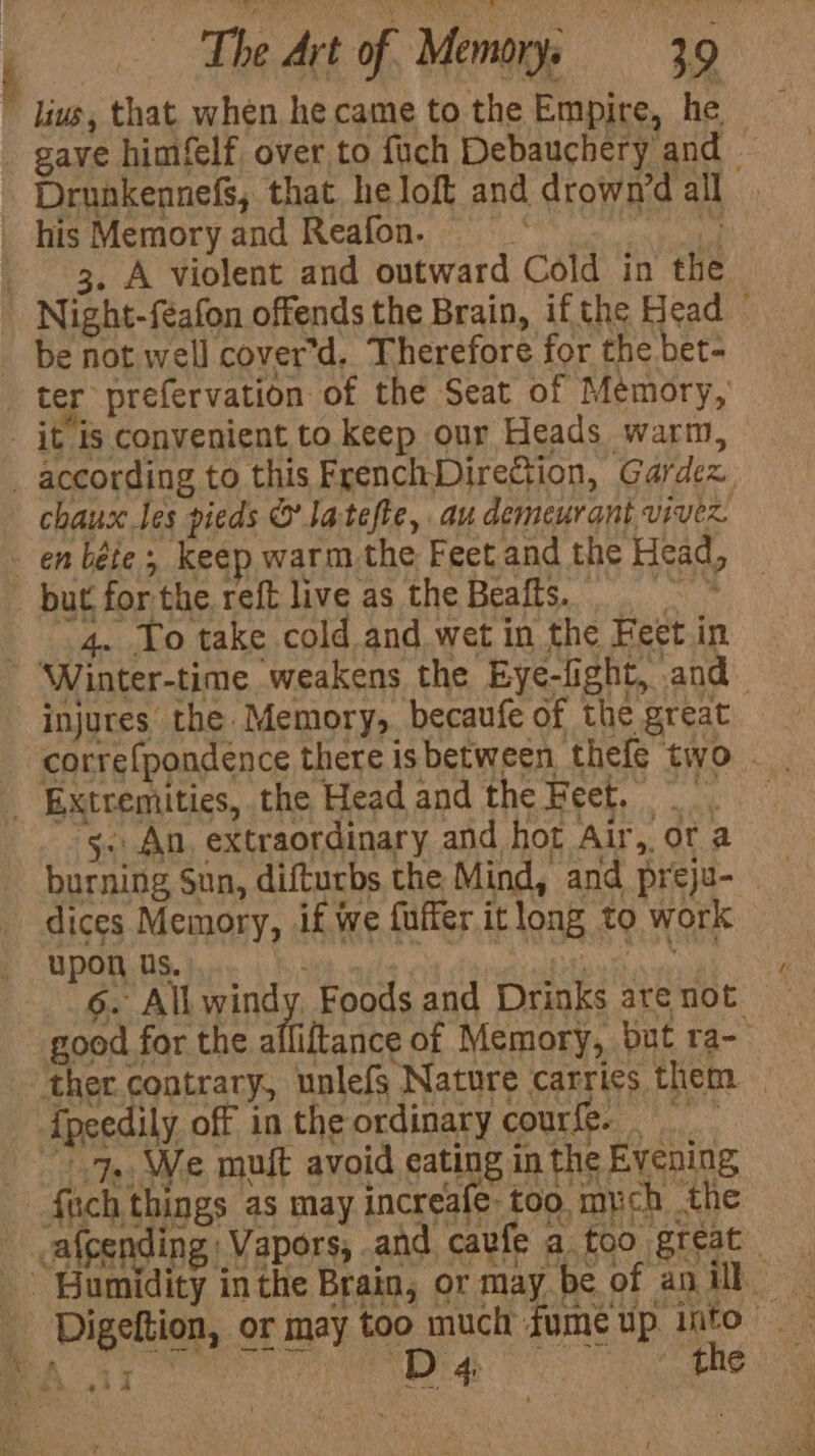 gave himfelf over to fuch Debauchery and his Memory and Reafon. | 3. A violent and outward Cold in the be not well cover’d. Therefore for the bet- chaux les pieds © Jatefte, au demeurant vivez. 4. Yo take cold and wet in the Feet in injures the Memory, becaufe of the great correfpondence there is between thefe two . “5. An. extraordinary and hot Air, ofa burning Sun, difturbs the Mind, and preju- dices Memory, if we fuffer itlong to work upon us. | ahs 6. All wind Foods and Drinks are not ‘e muft avoid eating in the Evening o things as may increafe- too mych the Digeltion, or may too much fume up into