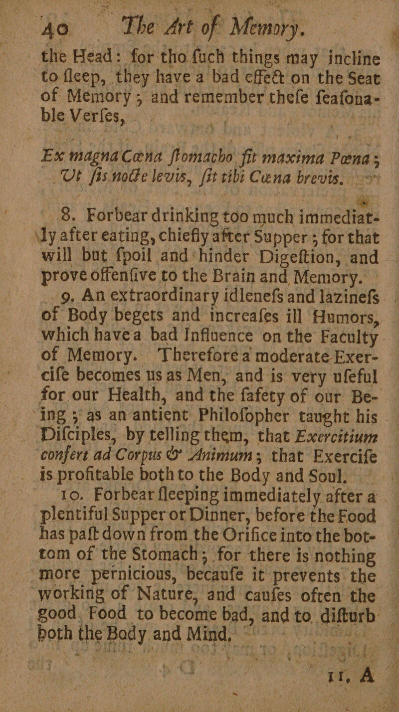 the Head: for tho fuch things may incline to fleep, they have a bad effe&amp; on the Seat _ ble Vertes, Ex magna Cana flomacho: fit maxima Pena; UF fis notte levis, fit tibi Cena brevis. &gt; ies | at 8. Forbear drinking too much immediat- \ly after eating, chiefly after Supper ; for that will but fpoil and «hinder Digeftion, and prove offenfive to the Brain and Memory. which havea bad Influence on the Faculty of Memory. Therefore a moderate Exer- Dilciples, by telling them, that Exercitium confert ad Corpus &amp; Animum; that Exercife __ is profitable both to the Body and Soul. plentiful Supper or Dinner, before the Food tom of the Stomach; for there is nothing _ More pernicious, becaufe it prevents the both the Body and Mind, ~
