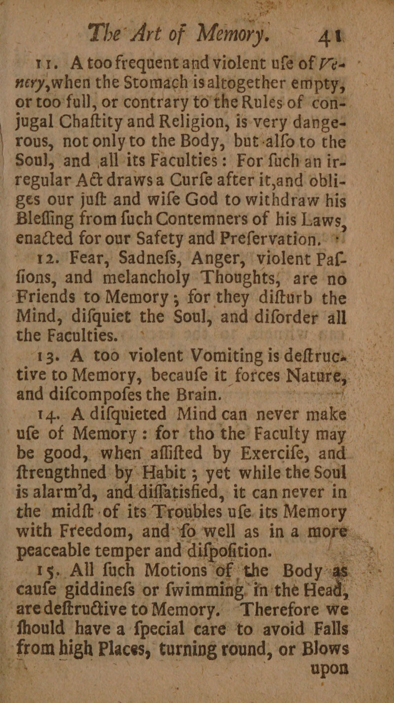 rr. A too frequent and violent ufe of ves ~ nevy,when the Stomach is altogether empty, or too full, or contrary tothe Rules of con. jugal Chaftity and Religion, is very dange- rous, not only to the Body, but-alfo.to the | Soul, and all its Faculties: For fuch an ir- | regular Act drawsa Curfe after it,and obli- ges our juft and wife God to withdraw his Blefling from fuch Contemners of his int enacted for our Safety and Prefervation,: 12. Fear, Sadnefs, Anger, violent aft : fions, and melancholy Thoughts; are no Friends to Memory; for they difturb the Mind, difquiet the Soul, and diforder all the Faculties. 14. A difquieted Mind can never make 3 ufe of Memory: for tho the’ Faculty may — be good, when aflifted by Exercife, and. ftrengthned by Habit ; yet while the Soul peaceable temper and difpofition. ete 15, All fuch Motions of the Body as -- \ caufe giddinefs or fwimming, in'the Head, _ aredeftrudtive to Memory. ‘Therefore we fhould have a fpecial care to avoid Falls a from high Places, Senne round, or Blows ae upon