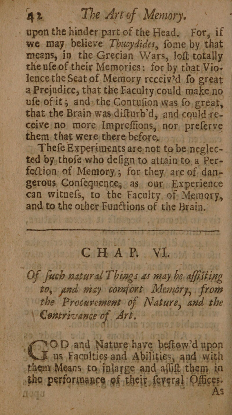 . upon the hinder part.of the Head, For, if we may, believe Thucydides, fome by that means, in the Grecian Wars, loft totally the nfeof their Memories: for by that Vio- Jence the Seat of. Memory receiv?d fo great ufe ofit; andthe Contufion was fo, great, that. the Brain.was,difturb'd, and could re- ceive no more Impreffions, nor, preferve them that were:there before... fection, of Memory,; for they, are of. dan- gerous, Confequence; as, our, Experience can witnefs, to the Faculty. of Memery, and to the other Functions of the Brain. to, pnd: may comfort Memory; from “\ Coatrivance of Art.” oh Petry -
