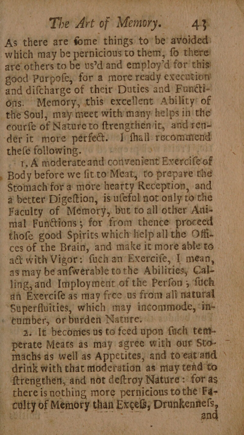 ee Fe woe. The Art of Memory. 4% As there are fome things to’ be’ avoided) aré others to be us’dand employ’d for this and difcharge of their Duties and Functi- &gt; courfe of Nature to ftrengtheniit, and ren thefe following. ) 2 -. t, A moderate and convenient Exercife‘of Body before we fit to’ Meat, to prepare the Stomach for a more hearty Reception, and 4 better Digeltion, is ufefol not only tothe Faculty of Mémory, but to all other Ant- thofe good Spirits which help all the Offi- as may be anfwerable tothe Abilities, Cal- ling, and Imployment of the Perfon ; fuch dh Exercife as may free us fron all natural Superfluities, which may incommmode, ‘in- cumber, orburden Natures 9 machs ds well as Appetites, and toveat'and SP an