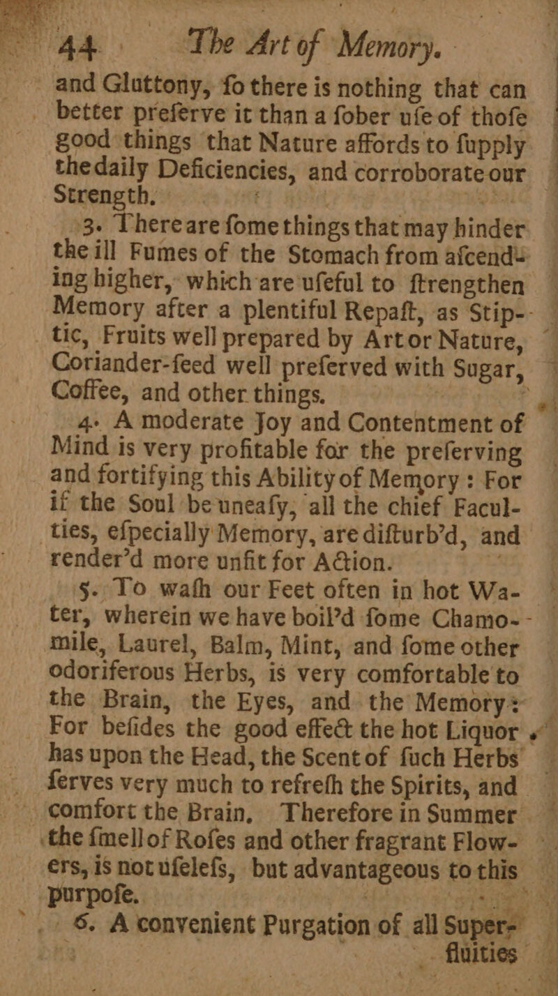 and Gluttony, fo there is nothing that can _ better preferve it than a fober ufeof thofe good things that Nature affords to fupply thedaily Deficiencies, and corroborate our Sheng thoes sky He i +3. Thereare fome things that may hinder ing higher, which are'ufeful to ftrengthen Coffee, and other things. 4+ A moderate Joy and Contentment of Mind is very profitable for the preferving and fortifying this Ability of Memory : For it the Soul be uneafy, all the chief Facul- ties, efpecially Memory, are difturb’d, and render’d more unfit for Aion. §- To wath our Feet often in hot Wa- mile, Laurel, Balm, Mint, and fome other odoriferous Herbs, is very comfortable to the Brain, the Eyes, and the Memoty® has upon the Head, the Scent of fuch Herbs’ * comfort the Brain, Therefore in Summer -purpofe.. 6. A convenient Purgation o