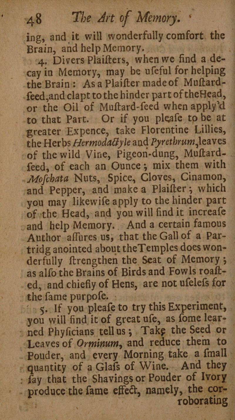 Brain, and help Memory.’ feed, of each an Ounce; mix them with vand Pepper, and make a Plaifter; which you may likewife apply to the hinder. part ofthe Head,-and you will find it increafe sand help Memory. And a certain famous Author affures us, that the Gall of a Par- as alfo the Brains of Birds and Fowls roait- the fame purpofe. ._ you will findit of great ufe, as fome lear- Leaves of Orminum, and reduce them to | -/produce'the fame effect, namely, the ¢