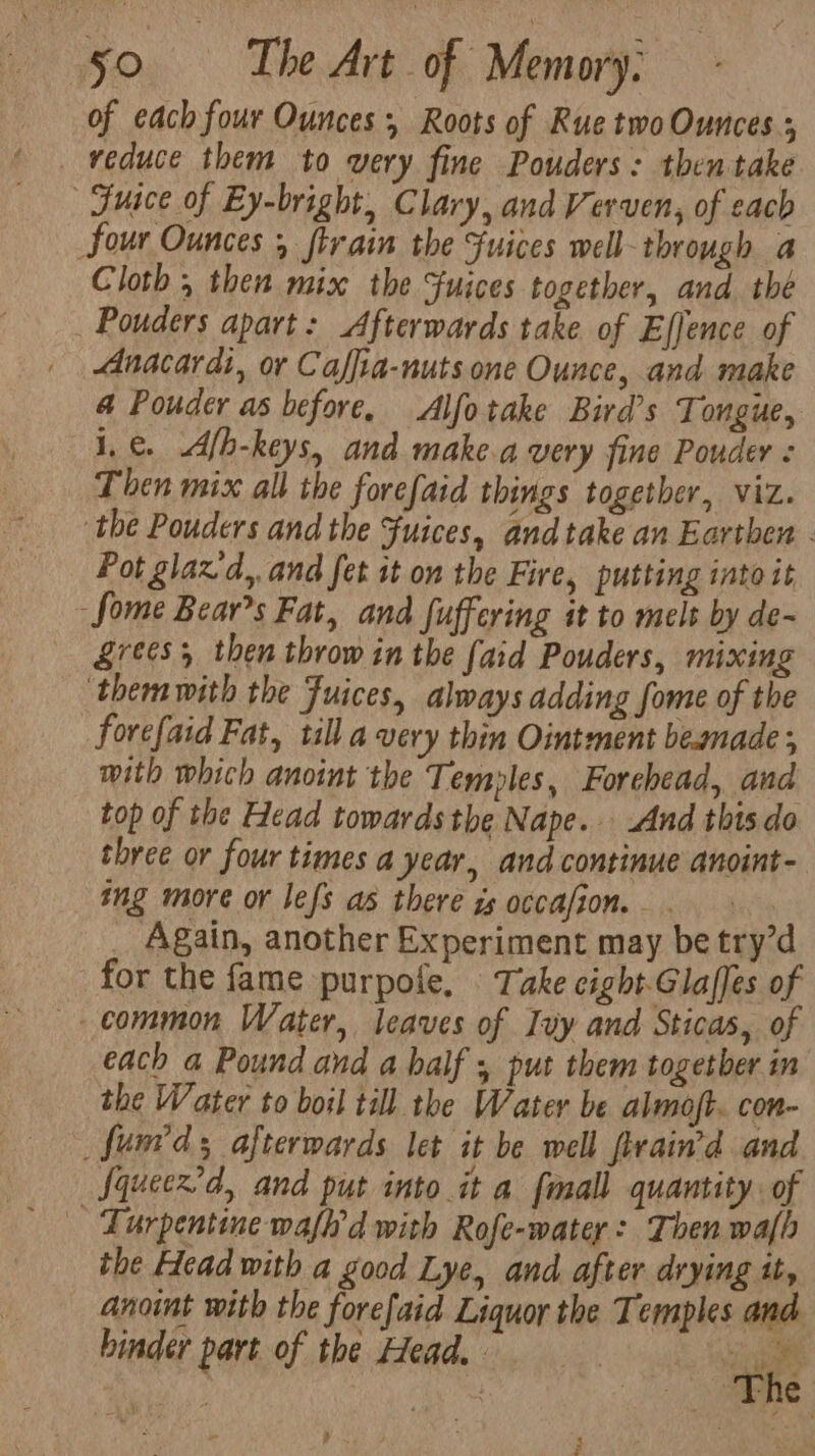 of each four Ounces 5 Roots of Rue two Ounces ; reduce them to very fine Pouders: then take Fuace of Ey-bright, Clary, and Verven, of each Sour Ounces 5 ftrain the Fuices well ‘through a Cloth , then mix the Suices together, and thé Pouders apart: Afterwards take of Efjence of _ Anacardi, or Caffia-nuts one Ounce, and make 4 Pouder as before. Alfotake Bird’s Tongue, i, €. Afh-keys, and make.a very fine Pouder : Then mix all the forefaid things together, viz. the Pouders and the Fuices, and take an Earthen - Pot glazd,,and fet it on the Fire, putting into it -fome Bear’s Fat, and Juffering it to melt by de- Lrees, then throw in the laid Pouders, mixing themwith the Fuices, always adding fome of the forefaid Fat, till a very thin Ointment beamade; mith which anoint the Temples, Forehead, and top of the Head towards the Nape. And this.do three or four times a year, and continue anoint- ing more or lefs as there zs occafion. - - _ Again, another Experiment may be try’d for the fame purpole, Take cight.Glaffes of common Water, leaves of Ivy and Sticas, of each a Pound and a half 5 put them togetber in the Water to boil till the Water be almojt. con _fum'ds afterwards let it be well firain’d and Squeex’d, and put into it a fmall quantity. of the Head with a good Lye, and after drying it, anoint with the forefaid Liquor the Temples and. binder part of the Head.) bee i he ¥ }