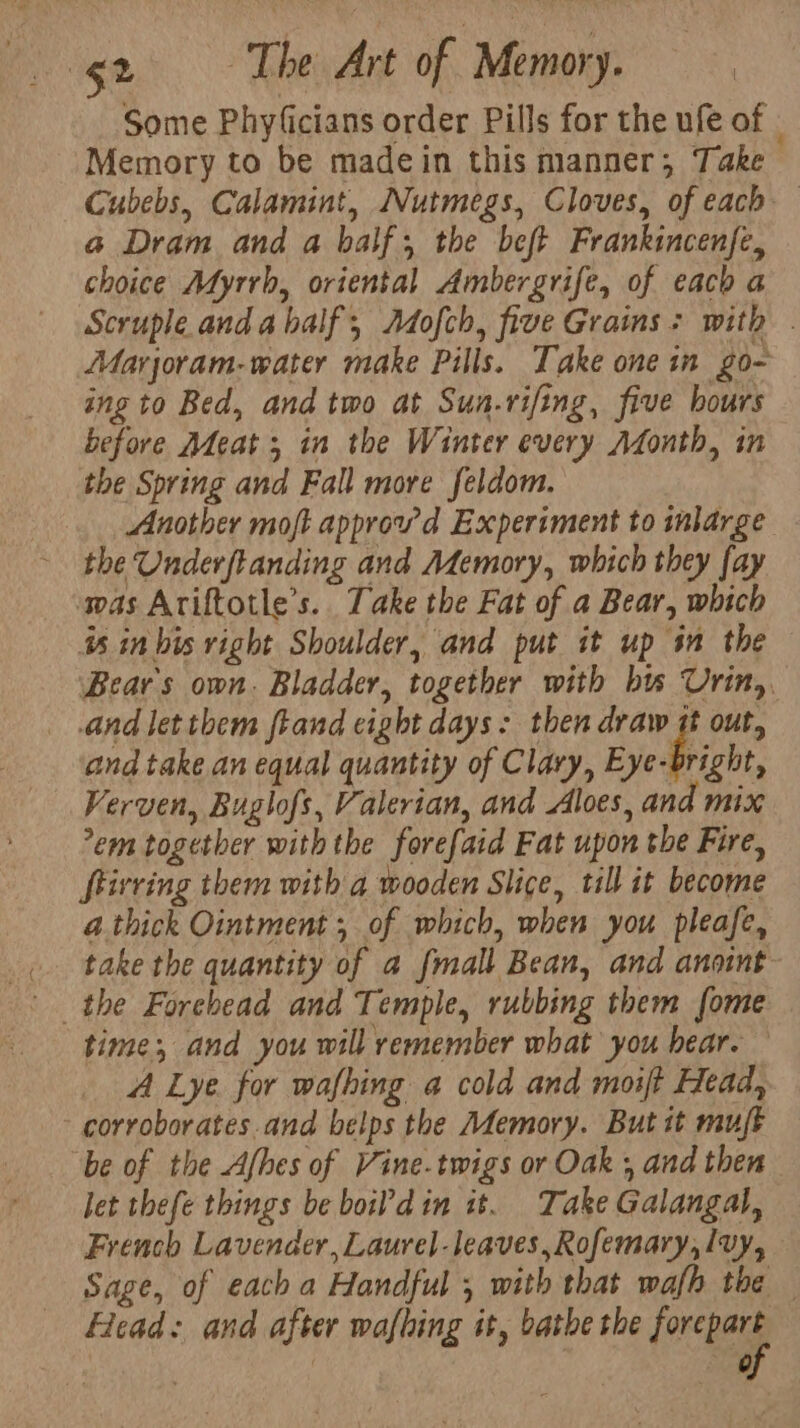 Some Phyficians order Pills for the ufe of - Memory to be madein this manner; Take Cubebs, Calamint, Nutmegs, Cloves, of each a Dram and a balf; the beft Frankincenfe, choice Adyrrh, oriental Ambergrife, of each a Scruple anda half, Adofch, five Grains: with . Marjoram-water make Pills. Take one in go- ing to Bed, and two at Sun.rifing, five hours before Adeat ; in the Winter every Afonth, in the Spring and Fall more feldom. Another moft approwd Experiment to marge the Underftanding and Memory, which they fay was Ariftotle’s.. Take the Fat of a Bear, which is in bis right Shoulder, and put it up im the Bear's own. Bladder, together with bts Urin,, and let them ftand eight days: then draw it out, and take an equal quantity of Clary, Eye Pichi: Verven, Buglofs, Valerian, and Aloes, and mix em together with the forefaid Fat upon the Fire, Stirring them with a wooden Slice, till it become a.thick Ointment; of which, when you pleafe, take the quantity of a fmall Bean, and anoint time; and you will remember what you hear. A Lye. for wafhing a cold and moift Head, -corroborates.and belps the Memory. But it mujt “be of the Afhes of Vine.twigs or Oak , and then let thefe things be boil’din it. Take Galangal, French Lavender, Laurel-leaves, Rofemary,lvy, Sage, of each a Handful , with that wafh the — Head: and after wafhing it, bathe the loner | ag