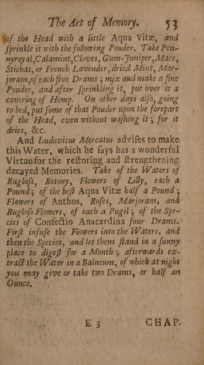 o-er yy, Pleo fy aeaeaeeee oe) Se TW tee - The Art of Memory. 53 fof the Head with a little Aqua Vite, and Sprinkle it with the folowing Pouder. Take Pen- nyroyal,C alamint,Cloves, Gum-Funiper, A4ace, Stichas, or French Lavender, dried Mint, Mar- jovam,of each five Drams ; mix and make a fine Pouder, and after fprinkling it, put over it a covering of Hemp. On other days alfo, going to bed, put fome of that Pouder upon the forepart of the Head, even without wafhing it; for it dries, &amp;c. hts ; And Ludovicus Aercatus advifes to make this Water, which he fays has a wonderful Virtuefor the reftoring and f{trengthening ‘decayed Memories. Take of the Waters of Buglofs, Betony, Flowers of Lilly, each a Pound; of the beft Aqua Vite balf a Pound ; Flowers of Anthos, Rofes; Adarjoram, and Buglofs Flowers, of each a Pugil; of the Spe= cies of Confectio Anacardina four Drams.: Firft infufe the Flowers into the Waters, and then the Species, and let them frand in a funny place to digeft for a Month ;, afterwards ex- tract the Water ina Balneum, of which at night you may give or take two Drams, or balf an Ounce, ') ere | a