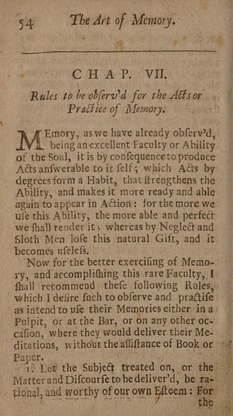 Presta CHAP. vil. Rules to be: obleru’d for the Aétsor... ~ ON Practice of (Memory «open ff Emory, as we have already obferv’d, being anexcellent Faculty or Ability of the Soul, itis by confequence to produce Acts anfwerable toit felf; which Ads by _ degrees form a Habit, that ftrengthens the - Ability, and makes it more ready and able again to appear in Action: for the more we ule this Ability, the move able and perfect ‘we fhall render it} whereas by Negle&amp; and Sloth Men lofe this natural Gift, and. it becomes ufelefs, . ‘a Now for the better exerciling of Memo: i xy, and accomplifhing this rare Faculty, I fhall recommend thefe following Rules) which I defire fuch to obferve and pradtife as intend to ufe their Memories either ina Pulpit, or at the Bar, or on any other oc- | cafion, where they would deliver their Me- ~ ditations, without Ene afliftance of Book or © nae ) Let the Subje@ yeaa on, or er | Matter and Difcourfe to bedeliver’d, be Tab’ Hone’, and ibaa of our own pos Fo: g “i wT