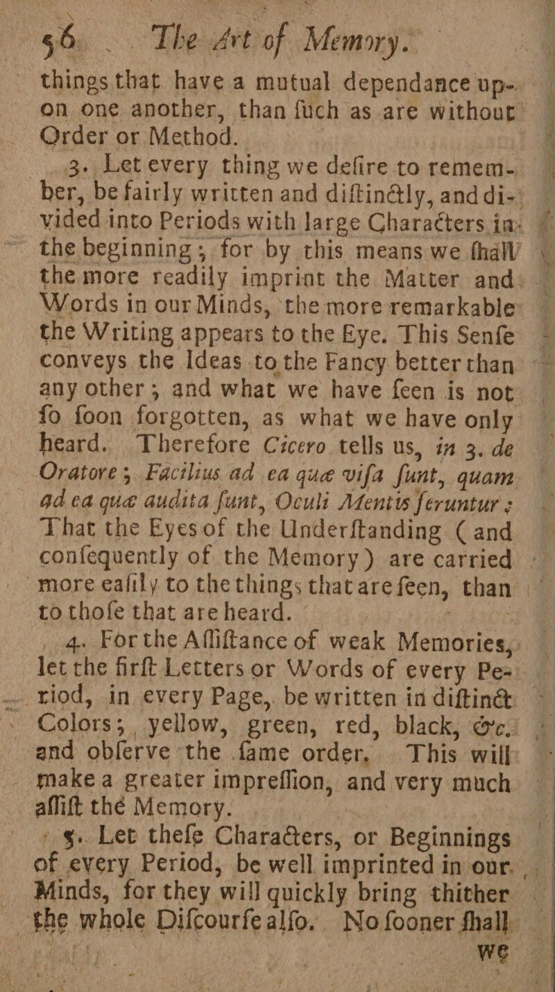 things that have a mutual dependance up-. on one another, than fuch as are without Order or Method. 3. Letevery thing we defire to remem. _ ber, be fairly written and diftingly, anddi-) — the beginning , for by this means we thal’ the Writing appears to the Eye. This Senfe conveys the Ideas tothe Fancy better than any other ; and what we have feen is not {o foon forgotten, as what we have only heard. Therefore Cicero tells us, in 3. de Oratore ; Facilius ad ea que vifa funt, quam —«Gdea que audita funt, Oculi Atentts feruntur : That the Eyes of the Underftanding ( and confequently of the Memory) are carried : more ealily to the things thatarefeen, than to thofe that are heard. © | let the firft Letters or Words of every Pes and oblerve the fame order, This wilh - . Make a greater impreflion, and very much amift the Memory. 7 - §.. Let thefe Charaters, or Beginnings _ Minds, for they will quickly bring thither the whole Difcourfealfo. Nofoonerfhal)