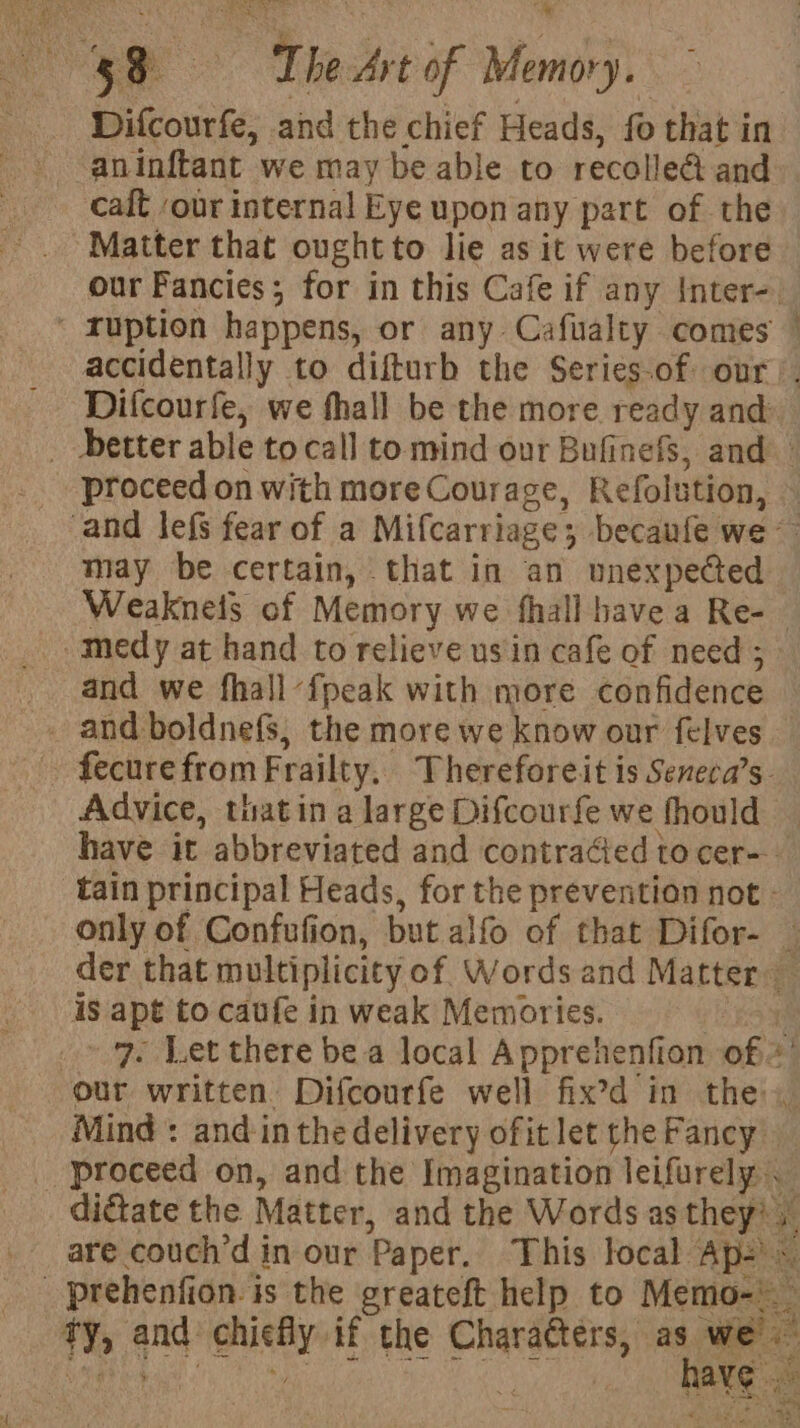 Difcourfe, and the chief Heads, fo that in aninftant we may be able to recolled and calt ‘our internal Eye upon any part of the Matter that ought to lie as it were before our Fancies; for in this Cafe if any Inter-. ‘ ruption happens, or any Cafualty comes accidentally to difturb the Series-of our’. Difcourfe, we fhall be the more ready and _ better able tocall to mind our Bufinefs, and proceed on with more Courage, Refolution, — —— may be certain, that in an unexpected Weakneis of Memory we fhall havea Re-- ~medy at hand to relieve usin cafe of need ; _ and we fhall-fpeak with more confidence . and boldnefs, the more we know our felves fecure from Frailty. Thereforeit is Seneca’s- Advice, thatin a large Difcourfe we fhould — have it abbreviated and contracted to cer-- tain principal Heads, for the prevention not: only of Confufion, but alfo of that Difor- — der that multiplicity of Words and Matter is apt to caufe in weak Memories. te, 9 Let there bea local Apprehenfion of «’ our written. Difcourfe well fix’d in the, Mind : and in the delivery ofit let the Fancy proceed on, and the Imagination leifurely dictate the Matter, and the Words as they? _ are couch’d in our Paper. This local Ap-)~ _ prehenfion. is the greateft help to Memo-\ ty, and chiefly if the Characters, pine Sietebaa st Sia hoi i 4 rr Sty PJ