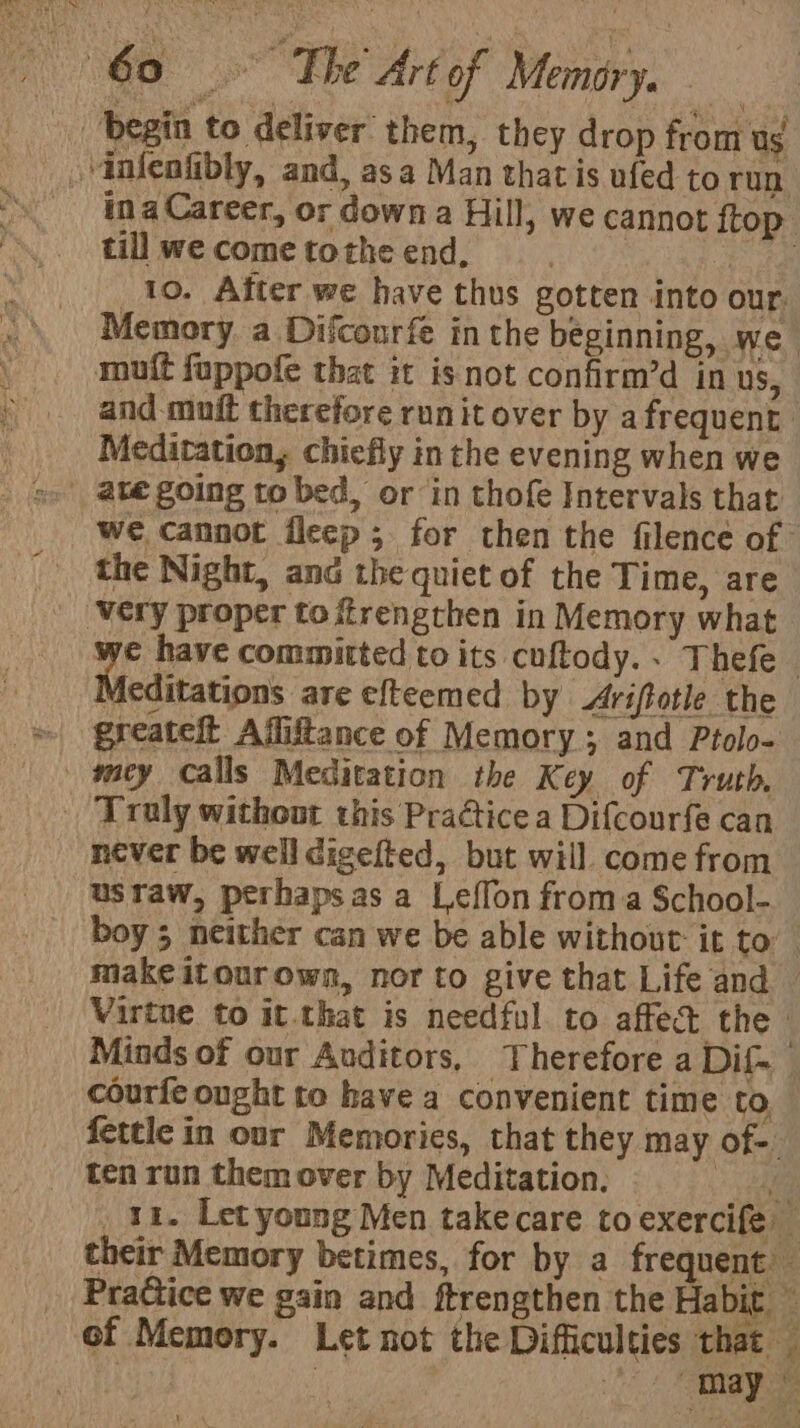 | begin to deliver them, they drop from ug _ .“infeafibly, and, asa Man thatis ufed to run ina Career, or down a Hill, we cannot ftop till we come tothe end, ny. ae _10. After we have thus gotten into our, Memory a Difconrfe in the beginning, we mutt foppofe that it isnot confirm’d in us, and muit therefore run it over by a frequent Meditation, chiefly in the evening when we | ategoing to bed, or in thofe Intervals that we cannot fleep; for then the filence of the Night, and the quiet of the Time, are ‘Very proper to frengthen in Memory what we have committed to its cuftody.. Thefe Meditations ‘are efteemed by Ariftotie the » greateft Afliftance of Memory; and Ptolo- |» wey calls Meditation the K ey of Truth. . Truly without this Practice a Di{courfe can never be well digefted, but will come from usraw, perhaps as a Leffon froma School- boy 5 neither can we be able without it to make itourown, nor to give that Life and — Virtue to it.that is needful to affedt the. Minds of our Auditors, Therefore a Dif. courfe ought to have a convenient time to, fettle in our Memories, that they may of-. ten run them over by Meditation. he _ 11. Let young Men takecare to exercife their Memory betimes, for by a frequent pol PraCtice we gain and ftrengthen the abit of Memory. Let not the Difficulties that. ues | ee