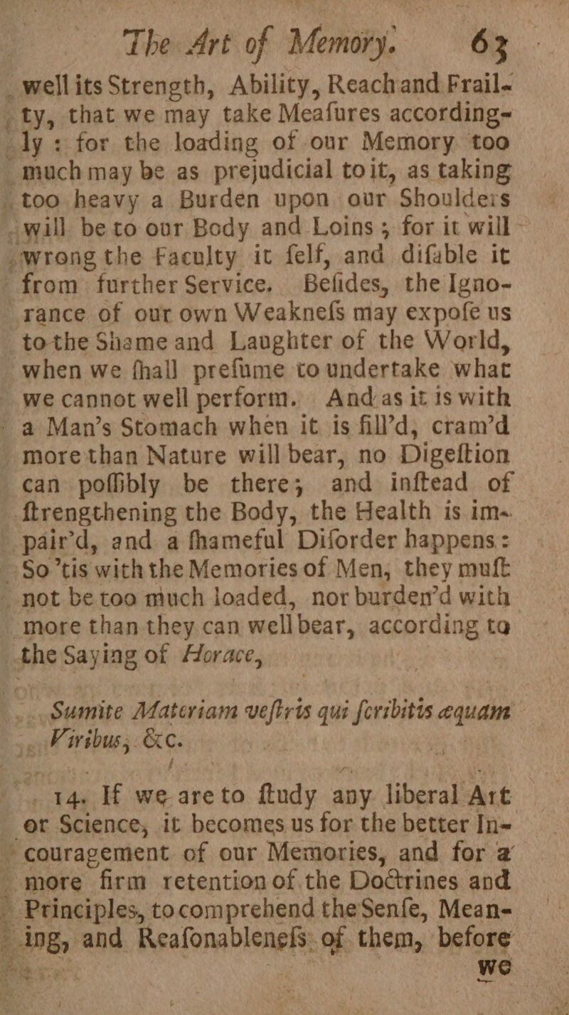 ow o ty, that we may take Meafures according~ rance of our own Weaknefs may expofe us tothe Shame and Laughter of the World, when we fhall prefume to undertake what can poffibly be there; and inftead of ftrengthening the Body, the Health is im- more than they can well bear, anannliides: ta _ Sumite Materiam wveftris qui feribitis equam “sdadaka &amp;e. y er Science, it becomes us for the better In~ more firm retention of. the Doérines and ’ Principles, tocomprehend theSenfe, Mean- ing, and Bsalonnbienettt of them, before
